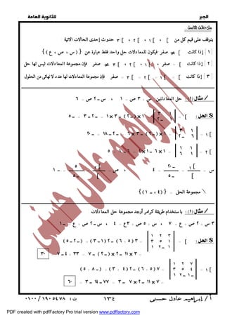   
 
 
 
:  
٣ = صفر فإن مجموعة المعادلات لها عدد لا نهائى من الحلول [ = ٢ [ = ١ [ = [ ٣ ] إذا كانت ] 
ــــــــــــــــــــــــــــــــــــــــــــــــــــــــــــــــــــــــــــــــــــــــــــــــــــــــــــــــــــــــــــــــــــــــــــــــــــــــــــــــــــــــــــــــــــــــــ 
حل المعادلتين س + ٣ص= ١ ، س ــ ٢ص= ٦ / 
٣ ١ 
١ = ــ ٢ ــ ٣ = ــ ٥ × ــ ٣  ــ ٢  × ١ = = [ $ 
١ ــ ٢ 
٣ ١ 
٦ = ــ ٢ ــ ١٨ = ــ ٢٠ × ــ ٣  ــ ٢  × ١ = = ١ [ 
٦ ــ ٢ 
١ ١ 
٦ ١ 
٥ = ٦ ــ ١ = ١ × ٦ ــ ١ × ١ = = ٢ [ 
س = ــــــــــــ = ــــــــــــــ = ٤ ، ص= ــــــــــــ = ــــــــــــــ = ــ ١ 
١[ 
[ 
ــ ٢٠ 
ــ ٥ 
٢ [ 
[ 
٥ 
ــ ٥ 
{ ٤ ، ــ ١  } = مجموعة الحل  
ــــــــــــــــــــــــــــــــــــــــــــــــــــــــــــــــــــــــــــــــــــــــــــــــــــــــــــــــــــــــــــــــــــــــــــــــــــــــــــــــــــــــــــــــــــــــــ 
باستخدام طريقة كرامر أوجد مجموعة حل المعادلات : / 
٣ س + ٢ص+ ع = ٧ ، س + ٥ص+ ٣ع = ٤ ، س ــ ٢ص+ ع = ــ ١ 
١ ٢ ٣ 
٣ ٥ ١ 
١ ١ ــ ٢ 
 ــ ٢ ــ ٥  +  ١ ــ ٣  ــ ٢  ٦ + ٥  ٣ = = [ $ 
١ ٢ ٧ 
٣ ٥ ٤ 
١ ــ ١ ــ ٢ 
 ٥ + ــ ٨  +  ٣ + ٤  ــ ٢  ٦ + ٥  ٧ = = ١ [ 
  
٣ حدوث إحدى الحالات الاتية : [ ، ٢ [ ، ١ [ ، [ يتوقف على قيم كل من 
{ س ،ص، ع  } بي صفر فيكون للمعادلات حل واحد فقط عبارة عن [ ١ ] إذا كانت ] 
٣ بي صفر فإن مجموعة المعادلات ليس لها حل [ ، ٢ [ ، ١ [ = صفر ، [ ٢ ] إذا كانت ] 
٣٠ = ٤ ــ ٧ + ٣٣ = ــ ٧  ــ ٢  × ١١ ــ ٢ × ٣ = 
٦٠ = ٧٧ ــ ١٤ ــ ٣ = ٧ ــ ٣ × ١١ ــ ٢ × ٧ = 
 ١٣٤ 
PDF created with pdfFactory Pro trial version www.pdffactory.com 
 