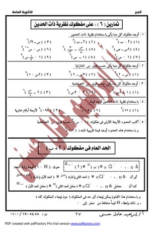   
 
 
 
١ ] أوجد مفكوك كل مما يأتى باستخدام نظرية ذات الحدين : ] 
٦ س + ســ ١   ٦  ٦ ـــــــ ــ ـــــــ   ٥  ٧ ٢س ــص   ٤  
٣ ١ + ـــــ س   ٩  ٦ ١ ــ س   ٨  ٤ ١ + س   ٧  
ــــــــــــــــــــــــــــــــــــــــــــــــــــــــــــــــــــــــــــــــــــــــــــــــــــــــــــــــــــــــــــــــــــــــــــــــــــــــــــــــــــــــــــــــــــــــــ 
٢ ] أوجد مفكوك كل مما يأتى حسب قوى س التنازلية : ] 
ــــــــــــــــــــــــــــــــــــــــــــــــــــــــــــــــــــــــــــــــــــــــــــــــــــــــــــــــــــــــــــــــــــــــــــــــــــــــــــــــــــــــــــــــــــــــــ 
٣ ] أوجد مفكوك كل مما يأتى حسب قوى س التصاعدية : ] 
ــــــــــــــــــــــــــــــــــــــــــــــــــــــــــــــــــــــــــــــــــــــــــــــــــــــــــــــــــــــــــــــــــــــــــــــــــــــــــــــــــــــــــــــــــــــــــ 
٤ ] باستخدام نظرية ذات الحدين أوجد قيمة : ] 
ــــــــــــــــــــــــــــــــــــــــــــــــــــــــــــــــــــــــــــــــــــــــــــــــــــــــــــــــــــــــــــــــــــــــــــــــــــــــــــــــــــــــــــــــــــــــــ 
٥ حسب قوى س التصاعدية  ١ + س  ٥ ] أكتب الحدود الأربعة الأولى فى مفكوك ] 
ـ ٥ـــــــــــــــــــــــــــــ  ٢ـ٠ـ, ١  ــــوـبا ــستـخـدـامــهـذهـاـلـحـدوـدـأ ـوـجـدـقي ـمـةـتق ـرـيبي ـةـلـلعـدـدــ 
  
    
٦ س ــ ٢   ٣  ٨  ــ    ٢  ٧  +    ١  
١ 
٢ 
س 
٣ 
٣ 
س 
٥ ٢س + ١   ٣  ٣ ٣س ــ ٢   ٢  ٤ س ــ ٢   ١  
س 
٢ 
٦ ٢ ــ ـــــ   ٣  ٤ ٣س + ٢  ٢  ٥ ١ ــ ٢س   ١  
٥ لأربعة أرقام عشرية  ٠,٩٨  ٣  ٣ ١,٠٥  ٢  ٤ ١٠١  ١  
      ;  
= ١ + R & ; 
   × R Q R    × 
حيث R ــ ; قيمة رتبة الحد  ١ + R  
; = + ١ R& أى أن : 
العلم ــ الدليل  الحد الأول بإشارته  × الدليل  الحد الثانى بإشارته  × RQ 
; = + ١ R& كما أن : معامل 
 معامل الحد الأول  × R معامل الحد الثانى  × RQ 
R ــ ; 
 دون إيجاد المفكوك كله  و باستخدام هذا القانون يمكن إيجاد أى حد فى المفكوك 
; قيماً مختلفة من صفر إلى R ، و ذلك بإعطاء 
 ٢٧ 
PDF created with pdfFactory Pro trial version www.pdffactory.com 
 