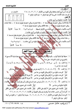   
 
 
 
 / 
كم عدداً من أربع أرقام مختلفة يمكن تكوينه من الأرقام ٥ ، ٤ ، ٣ ، ٢ ، ١ ؟ العدد 
و كم عدد هذه الأعداد التى يبدأ كل منها بالرقم ٥ دون تكرار للرقم ؟ آحاد عشرات مئات آلاف 
$ 
أولاً :الأعداد المكونة من أربع خانات : 
خانة الآحاد يمكن اختيارها بطرق عددها ٥ ، خانة العشرات يمكن اختيارها بطرق عددها ٤ ، خانة المئات D 
يمكن اختيارها بطرق عددها ٣ ، خانة الآلاف يمكن اختيارها بطرق عددها ٢ 
أولاً  ١٢٠ عدداً = ٢ × ٣ × ٤ × عدد الأعداد المكونة من أربع خانات من الأرقام المعطاة = ٥ E 
: و مكونة من أربع خانات  ثانياً :الأعداد التى تبدأ بالرقم ٥ دون تكرار للرقم 
خانة الآحاد يمكن اختيارها بطرق عددها طريقة واحدة ، خانة العشرات يمكن اختيارها بطرق عددها ٤ D 
و خانة المئات يمكن اختيارها بطرق عددها ٣ ، خانة الآلاف يمكن اختيارها بطرق عددها ٢ 
٢ × ٣ × ٤ × ١ =  و مكونة من أربع خانات  عدد الأعداد التى تبدأ بالرقم ٥ دون تكرار للرقم E 
ــــــــــــــــــــــــــــــــــــــــــــــــــــــــــــــــــــــــــــــــــــــــــــــــــــــــــــــــــــــــــــــــــــــــــــــــــــــــــــــــــــــــــــــــــــــــــ 
١ ] حديقة لها ثمانية أبواب ، بكم طريقة يمكن لشخص الدخول إلى الحديقة و الخروج منها بشرط ألا يسمح له ] 
 b ،S  ،  : ،  = Y ، ٦ ) س G ط ، ٢  س : س  =S ٢ ] إذا كانت ] 
أوجد بفرضعدم السماح بتكرار أى رقم كل مما يأتى :  ٧ ، ٦ ، ٥ ، ٤ ، ٣ =S ٣ ] إذا كانت ] 
و بفرضعدم السماح بتكرار أى رقم أوجد عدد كل من الأعداد ٥ ، ٤ ، ٣ ، ٢ ، ١ =S ٤ ] إذا كانت ] 
؟ ٥ ] كم عدداً من خمس خانات تبدأ برقم فردى يمكن تكوينها من الأعداد ٦ ، ٥ ، ٤ ، ٣ ، ٢ ، ١ ] 
٦ ] كم عدداً يمكن تكوينه من الأرقام ٧ ، ٦ ، ٥ ، ٤ ، ٣ ، ٢ ، ١ بحيث تبدأ بالرقم ١ و تتكون من أربعة ] 
  
ثانياً  ٢٤ عدداً = 
     
  
بالخروج من الباب الذى قد دخل منه ؟ 
Y أوجد عدد عناصر 
S أولاً : كم عدد مكون من ٥ أرقام يمكن تكوينه من عناصر 
بشرط ألاّ يكون رقم آحاده ٤ أو ٥ S ثانياً : كم عدد مكون من ٥ أرقام يمكن تكوينه من عناصر 
بشرط ألاّ يكون رقم آحاده ٤ و رقم عشراته ٥ S ثالثاً : كم عدد مكون من ٥ أرقام يمكن تكوينه من عناصر 
أولاً : الأعداد التى تحتوى على ٣ أرقام بالضبط S الآتية المكونة من عناصر 
ثانياً : الأعداد التى تحتوى على ٣ أرقام على الأكثر ثالثاً : الأعداد التى تحتوى على ٣ أرقام على الأقل 
أرقام دون تكرار للرقم ؟ 
 ٣ 
PDF created with pdfFactory Pro trial version www.pdffactory.com 
 