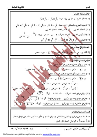   
 
 
 
: 
  
× = × حيث W عملية الضرب إبدالية فى  ١  
٢ 
ع 
١ 
ع 
١ 
ع 
٢ 
ع 
×  ×  =  ×  × حيث W عملية الضرب دامجة فى  ٢  
١ 
ع 
٢ 
ع 
٣ 
ع 
١ 
ع 
٢ 
ع 
٣ 
ع 
: 
المحايد الضربى : الواحد هو العدد المحايد الضربى  ٣  
المعكوس الضربى : لكل عدد مركب ع = س + تص يوجد عــ ١  ٤  
= 
# =# : التوزيع  ٥  
١ 
ع 
٢ 
ع 
٣ 
ع 
١ 
ع 
٢ 
ع 
١ 
ع 
٣ 
ع 
:  
إذا كان ع = س + تص فإن مرافق العدد ع = ع = س ــ تص 
مجموع أى عددين مترافقين هو عدد حقيقى  ١  
٢ س " عدد حقيقى" =  س ــ تص  +  س + تص  = ع + ع 
حاصل ضرب أى عددين مترافقين هو عدد حقيقى  ٢  
 س ــ تص  ×  س + تص  = ع × ع 
= س ٢ ــ ت سص + ت سص ــ ت ٢ص ٢ 
س  = ٢ 
+ص  ٢ س = ت ــ سص + سص  + ٢ 
+ص عدد حقيقى " " ٢ 
ع =  ع  : مرافق مرافق العدد المركب = العدد نفسه أى أن  ٣  
+ =  +  : مرافق مجموع عددين مركبين = مجموع مرافقيهما أى أن  ٤  
=   : مرافق حاصل ضرب عددين مركبين = حاصل ضرب مرافقيهما أى أن  ٥  
:  
ع 
٢ 
مرافق المقام بسطاً و مقاماً ، و ذلك حتى نجعل المقام × عند قسمة عددين مركبين فإننا نضرب المقدار 
عدداً صحيحاً ، ثم نوزع البسط على المقام . 
 ٦٠ 
  
١ 
س + تص 
ع 
١ 
ع 
٢ 
ع 
١ 
ع 
٢ 
ع 
٢ 
ع 
١ 
ع 
١ 
PDF created with pdfFactory Pro trial version www.pdffactory.com 
 