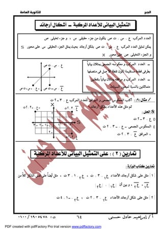   
 
 
 
X و الجزء التخيلى ص على محور 
ــ العدد المركب و معكوسه الجمعى يمثلان بيانياً 
بطرفى قطعة مستقيمة تكون نقطة الأصل فى منتصفها 
ــ العدد المركب و مرافقه يمثلان بيانياً بنقطتين 
متماثلتين بالنسبة لمحور السينات 
ع = س ـــ تص 
ــــــــــــــــــــــــــــــــــــــــــــــــــــــــــــــــــــــــــــــــــــــــــــــــــــــــــــــــــــــــــــــــــــــــــــــــــــــــــــــــــــــــــــــــــــــــــ 
أكتب المعكوس الجمعى و المرافق للعدد المركب ع = ٣ ــ ٢ ت / 
$ 
ع = ٣ ــ ٢ ت D 
٢ ت + المعكوس الجمعى ــ ع = ــ ٣ E 
٢ ت + ٢ ت ــ ع = ــ ٣ + ع = ٣ 
١ ٢ 
S 
٢ ت + ، المرافق ع = ٣ 
ــــــــــــــــــــــــــــــــــــــــــــــــــــــــــــــــــــــــــــــــــــــــــــــــــــــــــــــــــــــــــــــــــــــــــــــــــــــــــــــــــــــــــــــــــــــــــ 
  
   
العدد المركب ع = س + تص يتكون من جزء حقيقى س ، و جزء تخيلى ص 
S يمكن تمثيل العدد المركب ع = س + تص بشكل آرجاند بحيث يمثل الجزء الحقيقى س على محور 
ع = س + تص 
ــ ع = ــ س ــ ت ص 
 ثم مثل هذه الأعداد بشكل آرجاند 
     
٢ ١ 
٢ ١ ٢ ١ 
٢ ١ 
 ٦٤ 
  
  
  
  
٣ ت ، مثل أيضاً على نفس الشكل كلاً من : + ١ ] مثل على شكل آرجاند الأعداد ع = ٣ + ت ، ع = ١ ] 
ع ، ع ، و بين أن |ع | = |ع | 
٤ ت + ٢ ت ، ع = ــ ١ + ٢ ] مثل على شكل آرجاند الأعداد ع = ٣ ] 
١ 
ــ ١ 
ــ ٢ 
ــ ٢ 
ع = ٣ ــ ٢ ت 
X 
٣ 
٢ 
ــ ١ ــ ٣ 
PDF created with pdfFactory Pro trial version www.pdffactory.com 
 