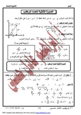   
 
 
 
على شكل آرجاند  س ،ص  =  إذا كان العدد المركب ع = س+ تص تمثله النقطة 
ل :  
هو العدد الحقيقى ل الذى يدل على بعد العدد ع عن نقطة الأصل 
S 
 س ، ص  =  
ص 
محور السينات الموجب ،  الذى يدل على قياس الزاوية بين و q هو العدد الحقيقى 
س 
ل 
س 
س ٢ +ص ٢ 
= ـــــــــ = ــــــــــــــــــــــــــــ q جتا 
ص 
ل 
ص 
س ٢ +ص ٢ 
= ـــــــــ = ــــــــــــــــــــــــــــ q ، جا 
ص 
س 
= ـــــــــــ q ظا 
X 
ل 
س 
q 
مع مراعاة إشارتى س ،ص 
q و ذلك لتحديد الربع الذى تقع فيه 
و 
ــــــــــــــــــــــــــــــــــــــــــــــــــــــــــــــــــــــــــــــــــــــــــــــــــــــــــــــــــــــــــــــــــــــــــــــــــــــــــــــــــــــــــــــــــــــــــ 
أوجد المقياس و القيمة الأساسية للسعة لكل من الأعداد المركبة الآتية ثم أكتب كلاً منها فى الصورة المثلثية / 
٣ ت [ ب ] ع = ــ ١ ــ ت [ جـ ] ع = ــ ٥ ت + [ أ ] ع = ١ 
أ ] س = ١ ، ص= ٣ ] $ 
  جتا ـــــــ + ت جا ـــــــ  ع = ٢ E 
  
 
٢ ٢ 
ل = |ع| = س +ص 
و من الشكل نجد أن : أو بطريقة أفضل نجد أن : 
 q + ت جا q جتا  ع = س + تص هى ع = ل  
هى سعة العدد ع q حيث ل مقياس العدد = | ع | ، 
! 
٣ ٢ ١ 
! 
: q  
٢ = ٤ = ٣ + | ع | = ل = س +ص = ١ E 
١ 
٢ ٢ 
= ـــــــــ = ــــــــ q = ـــــــــ = ــــــــ ، جا q جتا D ، 
٥٦٠ =  السعة الأساسية  q E 
= ــــــــ 
١ 
س 
ل 
ص 
ل 
ط 
١ 
٢ 
ط ٣ 
٣ 
ط 
٣ 
٣ 
٢ 
! 
 ٦٥ 
PDF created with pdfFactory Pro trial version www.pdffactory.com 
 