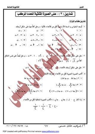   
 
 
 
  
     
! ! ! 
! 
ع ١ 
ع ٢ 
ع ١ ع ١ ٢ ع ع ٢ 
ع ١ ع ٢ 
ط 
٢ 
ط 
٢ 
٧ ط 
٦ 
٧ ط 
٦ 
١ 
ع 
 ٦٧ 
  
  
  
  
١ ] أوجد المقياس و السعة الأساسية لكل من الأعداد الآتية ، و مثل كلاً منها على شكل آرجاند : ] 
٣ ) ت ( ٤ ) ــ ت ) ٢ ) ــ ١ ) ١ ( ١ ) 
٢ ت + ٣ ( ٣ ت ( ٨ + ٢ ــ ٣ ت ( ٧ ) ــ ٢ ( ٣ ت ( ٦ + ٢ ( ٥ ) 
١ + ت ( ١١ ) ــ ١٢ ــ ٥ ت ( ١٢ ) ٤ ت ــ ٥ ( ٢ ت ( ١٠ + ٩ ) ــ ٣ ) 
١ ــ ٣ ت ( ١٦ ) ــ ٣ + ت ( ٣ ت ( ١٥ + ١ ( ١٣ ) ــ ١ ــ ت ( ١٤ ) 
٢,٤ ــ ت ( ١٧ ) ــ ٣ ــ ت ( ١٨ ) 
٣ ت ، و مثل أيضاً على نفس الشكل + ٢ ] مثل على شكل آرجاند الأعداد = ٣ + ت ، = ١ ] 
كلاً من ، و بين أن : | | = | | 
٤ ت + ٢ ت ، = ــ ١ + ٣ ] مثل على شكل آرجاند الأعداد = ٣ ] 
٤ ] أكتب الصورة الجبرية لكل من الأعداد المركبة الآتية : ] 
٢ ) جتا ١٥٠ + ت جا ١٥٠ )  جتا ٤٥ + ت جا ٤٥  ٢ ( ١ ) 
٤ ) جتا ط + ت جا ط )  جتا ـــــــ + ت جا ــــــــ  ٣ ( ٣ ) 
 جتا ـــــــــ + ت جا ــــــــــ  ٦ ( ٦ )   ــ ١٠٠  ت جا +  ــ ١٠٠  جتا  ١٠ ( ٥ ) 
فأكتب الصورة المثلثية لكل من الأعداد :  q + جا q جتا  ٥ ] إذا كان ع = ل ] 
ــ ع ، ع ، ـــــــــ ، ـــــ١ـــــ 
ع 
PDF created with pdfFactory Pro trial version www.pdffactory.com 
 