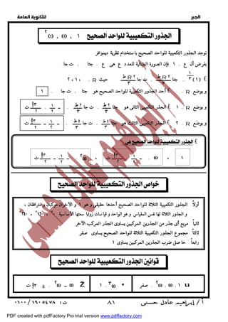   
 
 
 
  
٢ 
ط R ٢ 
٣ 
ط R ٢ 
٣ 
٢ ط 
٣ 
٢ ط 
٣ 
٤ ط 
٣ 
٤ ط 
٣ 
١ !٣ 
٢ω 
١ 
٢ ٢ 
!٣ 
٢ ٢ 
٢ω ٣ω ٢ω 
١ 
٣ 
١ 
!٣ 
٢ ٢ 
١ 
!٣ 
٢ ٢ 
 ٨١ 
  
  ωω ١  
نوجد الجذور التكعيبية للواحد الصحيح باستخدام نظرية ديموافر 
بفرضأن ع = ١ فإن الصورة المثلثية للعدد ع هى ع = جتا . + ت جا . 
٢ ، ١ ، . = R  حيث  جتا ــــــــــــــ + ت جا ــــــــــــــ =  ١  € 
أحد الجذور التكعيبية للواحد الصحيح هو جتا . + ت جا . = ١ € = . R و بوضع 
الجذر التكعيبى الثانى هو جتا ــــــــ + ت جا ــــــــ = ــ ـــــ + ــــــــــ ت € = ١ R و بوضع 
الجذر التكعيبى الثالث هو جتا ــــــــ + ت جا ــــــــ = ــ ـــــ ــ ــــــــــ ت € = ٢ R و بوضع 
:  € 
ــ ـــــ + ــــــــــ ت ، = ــ ـــــ ــ ــــــــــ ت = ω ، ١ 
ــــــــــــــــــــــــــــــــــــــــــــــــــــــــــــــــــــــــــــــــــــــــــــــــــــــــــــــــــــــــــــــــــــــــــــــــــــــــــــــــــــــــــــــــــــــــــ 
   
أولاً : الجذور التكعيبية الثلاثة للواحد الصحيح أحدها حقيقى و هو ١ و الآخران مركبان و مترافقان ، 
و الجذور الثلاثة لها نفس المقياس و هو الواحد و قياسات زوايا سعتها الأساسية ٥٢٤٠ ، ٥ ١٢٠ ، ٥ ٠ 
ثانياً : مربع أى جذر من الجذرين المركبين يساوى الجذر المركب الآخر 
ثالثاً : مجموع الجذور التكعيبية الثلاثة للواحد الصحيح يساوى صفر 
رابعاً : حاصل ضرب الجذرين المركبين يساوى ١ 
   
صفر != ــ ٣ 
 = ω Ž ١  = + ω + ١ ت u 
PDF created with pdfFactory Pro trial version www.pdffactory.com 
 