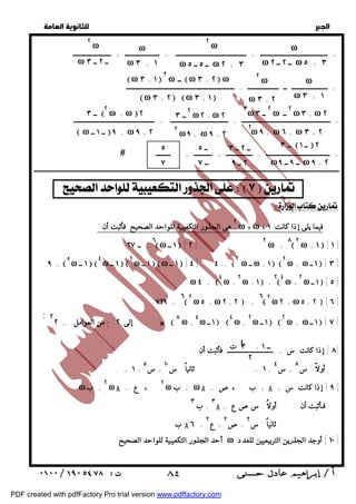   
 
 
 
ω 
ω ــ ٢ ــ ٢ ω ٥ + ٣ 
٢ ω 
ω ــ ٥ ــ ٥ ω ٢ + ٣ 
ω 
ω ٣ + ١ 
= ــــــــــــــــــــــــــــــــــــــــــــــــــــــ = ـــــــــــــــــــــــــــــــــــ = ـــــــــــــــــــــــــــــــــــــــــــــــــ 
 = ـــــــــــــــــــــــــــــــــــــــ = ــــــــــــــــ = ـــــــــــ = ـــــــــ 
ــــــــــــــــــــــــــــــــــــــــــــــــــــــــــــــــــــــــــــــــــــــــــــــــــــــــــــــــــــــــــــــــــــــــــــــــــــــــــــــــــــــــــــــــــــــــــ 
  
= ـــــــــــــــــــــــــــــــــــــــــ + ـــــــــــــــــــــــــــــــــــــــــــ = ـــــــــــــــــــــ + ـــــــــــــــــــــــ 
= ــــــــــــــــــــــ ــ ـــــــــــــــــــ = ــــــــــــــــــــــــــــــــــــــــــــــــــــــــــــــــــ 
     
! 
 ٨٤ 
  
  
  
٢ هى الجذور التكعيبية للواحد الصحيح فأثبت أن : ω ،ω ، فيما يلى إذا كانت ١ 
٨٢ ω + ١  [ ١ ] 
ω = ٦ω ١ ــ  [ ٢ ] ٢ 
= ــ ٢٧ 
٩ = ٥ ω ١ ــ  ٤ ω ١ ــ  ٢ ω ١ ــ  ω ١ ــ  [ ٤ ] ٤ = ٢ ω ــ ω + ١  ٢ ω + ω ١ ــ  [ ٣ ] 
٢ ω ١ ــ  [ ٥ ] 
ω + ٢٤ 
ω + ١  + ٢ 
ω + ٤ ω ٤ = 
٦ ٢ ω ٢ + ω ٥ + ٢  [ ٦ ] 
ω ٥ + ω ٢ + ٢  = ٦ ٢ 
٧٢٩ = 
٢ ω ١ ــ  ٢ ω + ω ١ ــ  [ ٧ ] 
ω + ٤ ω ١ ــ  ٤ 
ω + ٨ من العوامل = ٢ ; إلى ٢ ...... × ;٢ 
٨ ] إذا كانت س = ــــــــــــــــــــــــــــ فأثبت أن : ] 
أولاً : س ٨ 
+ س ٤ 
١ = . ثانياً : س + ١٠ 
+ س ٥ 
. = ١ + 
٢ ω A = ع ، ٢ ω ب + ω A = + ب ،ص A ٩ ] إذا كانت س = ] 
ω + ب 
٣ A فـأثبت أن : أولاً : سصع = 
+ ب ٣ 
ثانياً : س ٢ 
+ص ٢ 
+ ع ٢ 
ب A ٦ = 
أحد الجذور التكعيبية للواحد الصحيح ω ١٠ ] أوجد الجذرين التربيعيين للعدد ] 
٢ ω 
ω ــ ٢ ــ ٣ 
ω 
ω ٣ + ١ 
٢ ω 
ω ٣ + ٢ 
 ω ٣ + ١  ٢ ω ــ ω ٣ + ٢  ω 
ω ٣ + ٢ ω ٣ + ١  
٣ω ٢ ــ ٣ ω ٢ ــ ω٣ +ω ٢ 
٢ω ٩ +ω ٦ +ω ٣ + ٢ 
 ٢ ــ ٣ ω٢ +ω ٢ 
٢ ω٩ +ω ٩ + ٢ 
 ــ ٣ ٢ ω +ω٢ 
ω ــ ١ ــ ٩ +ω ٩ + ٢ 
 ــ ٣  ــ ١ ٢ 
ω ــ ٩ ــ ٩ ω ٩ + ٢ 
ــ ٢ ــ ٣ 
٢ ــ ٩ 
ــ ٥ 
ــ ٧ 
٥ 
٧ 
٣ ت + ــ ١ 
٢ 
PDF created with pdfFactory Pro trial version www.pdffactory.com 
 
