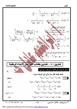   
 
 
 
١ 
ω ٢ + ١ 
١ 
٢ω ٢ + ١ 
٤ ٢ 
٣ 
١١ ] أثبت أن : ـــــــــــــــــــ ــ ــــــــــــــــــــ = ــ ــــــــ ] 
١ 
١ 
١٢ ] أثبت أن : ـــــــــــــــــــــــــــــــــــ + ـــــــــــــــــــــــــــــــــــ = ١ ] 
٢ ω٢ +ω ٣ + ٤ 
٢ ω٤ +ω ٣ + ٥ 
  ٢ ــ ١ ω  ــ ١ ω ٢ ω 
٢ ω ٥ ــ ٣ 
ω ٢ ــ ٧ 
٢ ــ ٧ ω ٢ 
١٣ ] ــــــــــــــــــــــــــــــــــــــــــــــــــــــ [ ١٤ ] ـــــــــــــــــــــ ــ ـــــــــــــــــــ ] 
٢ ω ١ +ω ٢ 
 ١ + 
ــ ٣ ω ٥ 
٤ 
١ 
ω ٣ + ١ 
١ 
٢ω ٣ + ١ 
٢ 
ω 
٢ω ٢ + ١ 
٢ ٢ 
٢ω 
ω ٢ + ١ 
١٥ ] ـــــــــــــــــــــ ــ ــــــــــــــــــــــ [ ١٦ ] ـــــــــــــــــــــ + ــــــــــــــــــــ ] 
٢ 
٢ω 
٥ 
ω 
 ــ ـــــــــ ω + ١   ٢ ω + ١ ــ ــــــــ  [ ١٧ ] 
١٨ ] كون المعادلة التربيعية التى جذراها : ] 
ــــــــــــــــــــــــــــــــــــــــــــــــــــــــــــــــــــــــــــــــــــــــــــــــــــــــــــــــــــــــــــــــــــــــــــــــــــــــــــــــــــــــــــــــــــــــــ 
  
أوجد قيمة كل مما يأتى : 
٣ ٢ ω + ω ١ ــ  ، ٣ ٢ ω ــ ω + ١  
     
مسائل العمليات على الأعداد المركبة و خواصها : 
 ٨٥ 
PDF created with pdfFactory Pro trial version www.pdffactory.com 
 