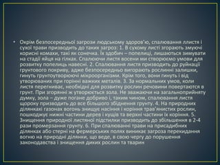• Окрім безпосередньої загрози людському здоров’ю, спалювання ллистя і 
сухої трави призводить до таких загроз: 1. В сухому листі згорають змуючі 
корисні комахи, такі як сонечка. Їх здобич – попелиці, лишаються зимувати 
на стадії яйця на гілках. Спалюючи листя восени ми створюємо умови для 
розвитку попелиць навесні. 2. Спалювання листя призводить до руйнації 
грунтового покриву, адже безпосередньо вигорають рослинні залишки, 
гинуть грунтоутворюючі мікроорганізми. Крім того, вони гинуть і від 
утворюваних при горінні важких металів. 3. За нормальних умов, коли 
листя перегниває, необхідні для розвитку рослин речовини повертаются в 
грунт. При згорянні ж утворюється зола. Не зважаючи на загальноприйняту 
думку, зола – дуже погане добриво і, таким чином, спалювання листя 
щороку призводить до все більшого збіднення грунту. 4. На природних 
ділянкахі газонах вогонь знищує насіння і коріння трав’янистих рослин, 
пошкоджує нижні частини дерев і кущів та верхні частини їх коріння. 5. 
Знищення природної листяної підстилки призводить до збільшення в 2-4 
рази промерзання грунту. 6. При спалюванні трави на присадибних 
ділянках або стерні на фермерських полях виникає загроза перекидання 
вогню на природні ділянки, що веде, в свою чергу до порушення 
законодавства і знищення диких рослин та тварин 
 