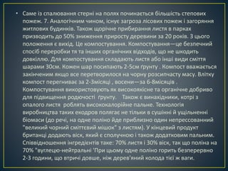 • Саме із спалювання стерні на полях починається більшість степових 
пожеж. 7. Аналогічним чином, існує загроза лісових пожеж і загоряння 
житлових будинків. Також щорічне прибирання листя в парках 
призводить до 50% зниження приросту деревини за 20 років. З цього 
положення є вихід. Це компостування. Компостування—це безпечний 
спосіб переробки тя та інших органічних відходів, що не шкодить 
довкіллю. Для компостування складають листя або інші види сміття 
шарами 30см. Кожен шар посипають 2-5см ґрунту . Компост вважається 
закінченим якщо все перетворилося на чорну розсипчасту масу. Влітку 
компост перегниває за 2-3місяці , восени—за 6-8місяців . 
Компостування використовують як високоякісне та органічне добриво 
для підвищення родючості ґрунту. Також є винахідники, котрі з 
опалого листя роблять висококалорійне пальне. Технологія 
виробництва таких екодров полягає не тільки в сушінні й ущільненні 
біомаси (до речі, на одне поліно йде приблизно один непрессованний 
"великий чорний сміттєвий мішок" з листям). У кінцевий продукт 
британці додають віск, який є сполучною і також додатковим пальним. 
Співвідношення інгредієнтів таке: 70% листя і 30% віск, так що поліна на 
70% "вуглецю-нейтральні 'При цьому одне поліно горить безперервно 
2-3 години, що втричі довше, ніж дерев'яний колода тієї ж ваги. 
 