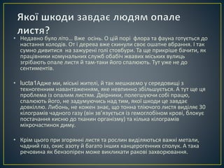 • Недавно було літо… Вже осінь. О цій порі флора та фауна готується до 
настання холодів. От і дерева вже скинули своє ошатне вбрання. І так 
сумно дивитися на зажурені голі стовбури. Та ще прикріше бачити, як 
працівники комунальних служб обабіч жвавих міських вулиць 
згрібають опале листя й там-таки його спалюють. Тут уже не до 
сентиментів. 
• lucta1Адже ми, міські жителі, й так мешкаємо у середовищі з 
техногенним навантаженням, яке невпинно збільшується. А тут ще ця 
проблема із опалим листям. Двірники, полегшуючи собі працю, 
спалюють його, не задумуючись над тим, якої шкоди це завдає 
довкіллю. Либонь, не кожен знає, що тонна тліючого листя виділяє 30 
кілограмів чадного газу (він зв’язується із гемоглобіном крові, блокує 
постачання кисню до тканин організму) та кілька кілограмів 
мікрочастинок диму. 
• Крім цього при згорянні листя та рослин виділяються важкі метали, 
чадний газ, окис азоту й багато інших канцерогенних сполук. А така 
речовина як бензопірен може викликати ракові захворювання. 
 