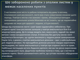 З настанням осені міста та райони потерпають від диму та вогнищ. 
Спалювання сухої рослинності, листя вже стало невід’ємною ознакою цього 
періоду. Повітря в містах стає важким і гірким, збільшуються випадки 
захворювань дихальних шляхів.Можливо не всі знають, що це надзвичайно 
шкідливо не лише для здоров’я людини, а й для екології. 
Шкода від спалювання листя і сухої трави надзвичайно небезпечна. При 
згорянні однієї тони рослинних залишків у повітря вивільняється біля 9 кг 
мікрочастинок диму. До їх складу входять пил, окиси азоту, чадний газ, важкі 
метали і низка канцерогенних сполук. В тліючому без доступу кисню листі 
виділяється бензопрен, що здатен викликати у людини ракові захворювання. 
Окрім того, з димом у повітря вивільняються діоксини – одні з найотруйніших 
для людини речовин. На присадибних ділянках рослини нерідко окропляють 
пестицидами, які також вивільняються у повітря при згорянні листя чи трави. 
Найбільше пестицидів містить бадилля картоплі, яке ми так рясно окропляємо 
від колорадського жука. Додаткова проблема полягає в тому, що з листям як 
правило горить і безліч різноманітного сміття, що суттєво посилює забруднення 
атмосфери. 
