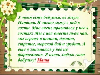 У меня есть бабушка, ее зовут 
Наташа. Я часто хожу к ней в 
гости. Мне очень нравиться у нее в 
гостях! Мы с ней вместе пьем чай, 
мы играем в шашки, домино, 
стратег, морской бой и эрудит. А 
еще я занимаюсь у нее на 
фортепиано. Я очень люблю свою 
бабушку! Маша 
 