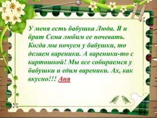 У меня есть бабушка Люда. Я и 
брат Сема любим ее ночевать. 
Когда мы ночуем у бабушки, то 
делаем вареники. А вареники-то с 
картошкой! Мы все собираемся у 
бабушки и едим вареники. Ах, как 
вкусно!!! Аня 
 