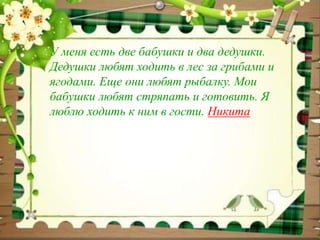 У меня есть две бабушки и два дедушки. 
Дедушки любят ходить в лес за грибами и 
ягодами. Еще они любят рыбалку. Мои 
бабушки любят стряпать и готовить. Я 
люблю ходить к ним в гости. Никита 
 