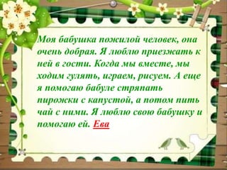 Моя бабушка пожилой человек, она 
очень добрая. Я люблю приезжать к 
ней в гости. Когда мы вместе, мы 
ходим гулять, играем, рисуем. А еще 
я помогаю бабуле стряпать 
пирожки с капустой, а потом пить 
чай с ними. Я люблю свою бабушку и 
помогаю ей. Ева 
 