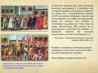 «Η βενετική διοίκηση και η ξένη ειδικότερα 
διοικητική αριστοκρατία [...] επεδίωξαν από 
την αρχή συμμαχία με τους ντόπιους άρχοντες 
των νησιών και [...] εκμεταλλεύονταν περίπου 
το 97% του ντόπιου πληθυσμού, που δεν είχε 
την δυνατότητα να ενταχθεί στο προνομιούχο 
τμήμα των κατοίκων τους. Αντίθετα οι 
«ποπολάροι» (η μεσαία και η Τρίτη τάξη) της 
χώρας (πρωτεύουσας κάθε νησιού) και οι 
αγροτοχωρικοί, ειδικότερα της υπαίθρου [...] 
παρέμεναν πολιτικά και κοινωνικά 
απομονωμένοι στο δικό τους περίγυρο [...]» 
Λεοντσίνης Γ., Ζητήματα επτανησιακής κοινωνικής 
ιστορίας, Αθήνα 1991, σ. 27 
Συμμετοχή των τάξεων της ζακυνθινής κοινωνίας σε 
λιτανεία, κατά τον 180 αιώνα. Πίνακας του Γ. Κοραή 
(1756) Μουσείο Ζακύνθου 
Με βάση το παραπάνω απόσπασμα μπορείτε 
να διακρίνετε ποίες είναι οι κοινωνικές τάξεις 
στις βενετοκρατούμενες περιοχές; 
Ποίες διαφορές υπάρχουν μεταξύ τους; 
 