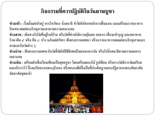กิจกรรมที่ควรปฏิบัติในวัȨาฆบูชา 
ช่วงเช้า : เริ่มตงั้แต่เชำ้ตรู่ ควรไหวพ้ระ นั่งสมำธิ ทำ จิตให้สงบหลังจำกตื่นนอน และเตรียมถวำยอำหำร 
บิณฑบำตแด่พระภิกษุสำมเณรตำมควำมเหมำะสม 
ช่วงสาย : เดินทำงไปวัดที่อยู่ใกลบ้ำ้น หรือวัดที่ท่ำนให้ควำมคุน้เคย สะดวก เพื่อจะทำ บุญ และสมำทำน 
รักษำศีล ๕ หรือ ศีล ๘ บำ้ง แลว้แต่ศรัทธำ ฟังพระธรรมเทศนำ หรือถวำยอำหำรเพลแด่พระภิกษุสำมเณร 
สำมเณรในวัดต่ำง ๆ 
ช่วงบ่าย : ฟังพระธรรมเทศนำในวัดที่จัดให้มีพิธีเทศน์ในตอนกลำงวัน หรือไปนั่งสมำธิตำมควำมสะดวก 
เหมำะสม 
ช่วงเย็น : เตรียมตัวเพื่อเวียนเทียนเป็นพุทธบูชำ โดยเตรียมดอกไม้ธูปเทียน หรือบำงวัดมีกำรจัดเตรียม 
และบริกำรไว้ซึ่งจะเวียนรอบพระอุโบสถ หรือพระเจดีย์ซึ่งเป็นที่ประดิษฐำนพระปฏิมำของพระสัมมำสัม 
สัมมำสัมพุทธเจำ้ 
 