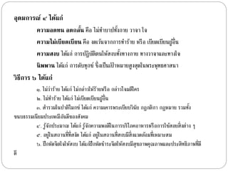 อุดมการณ์ ๔ ได้แก่ 
ความอดทน อดกลนั้ คือ ไม่ทำ บำปทงั้กำย วำจำ ใจ 
ความไม่เบียดเบียน คือ งดเวน้จำกกำรทำ ร้ำย หรือ เบียดเบียนผูอ้ื่น 
ความสงบ ไดแ้ก่ กำรปฏิบัติตนให้สงบทงั้ทำงกำย ทำงวำจำและทำงใจ 
นิพพาน ไดแ้ก่ กำรดับทุกข์ ซึ่งเป็นเป้ำหมำยสูงสุดในพระพุทธศำสนำ 
วิธีการ ๖ ได้แก่ 
๑. ไม่ว่ำร้ำย ไดแ้ก่ ไม่กล่ำวให้ร้ำยหรือ กล่ำวโจมตีใคร 
๒. ไม่ทำ ร้ำย ไดแ้ก่ ไม่เบียดเบียนผูอ้ื่น 
๓. สำ รวมในปำติโมกข์ ไดแ้ก่ ควำมเคำรพระเบียบวินัย กฎกติกำ กฎหมำย รวมทงั้ 
ขนบธรรมเนียมประเพณีอันดีของสังคม 
๔. รู้จักประมำณ ไดแ้ก่ รู้จักควำมพอดีในกำรบริโภคอำหำรหรือกำรใชส้อยสิ่งต่ำง ๆ 
๕. อยู่ในสถำนที่ที่สงัด ไดแ้ก่ อยู่ในสถำนที่สงบมีสิ่งแวดลอ้มที่เหมำะสม 
๖. ฝึกหัดจิตใจให้สงบ ไดแ้ก่ฝึกหัดชำ ระจิตให้สงบมีสุขภำพคุณภำพและประสิทธิภำพที่ดี 
ดี 
 