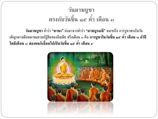 วัȨาฆบูชา 
ตรงกับวันขึ้น ๑๕ ค่า เดือน ๓ 
วัȨาฆบูชา ค่ำ ว่ำ “มาฆะ” ย่อมำจำกคำ ว่ำ “มาฆบูรณมี” หมำยถึง กำรบูชำพระในวัน 
เพ็ญกลำงเดือนมำฆะตำมปฏิทนิของอินเดีย หรือเดือน ๓ คือ การบูชาในวันขึ้น ๑๕ ค่า เดือน ๓ ถ้าปี 
ใดมีเดือน ๘ สองหนก็เลื่อนไปเป็นวันขึ้น ๑๕ ค่า เดือน ๔ 
 