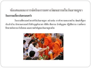 ข้อเสนอแนะการจัดกิจกรรมทางวัฒนธรรมในวัȨาฆบูชา 
กิจกรรมเกี่ยวกับครอบครัว 
กิจกรรมที่ครอบครัวควรทำ ในวันมำฆบูชำ อย่ำงเช่น กำรทำ ควำมสะอำดบ้ำน จัดแต่งที่บูชำ 
ประจำ บ้ำน ชักชวนครอบครัวไปทำ บุญตักบำตร ฟังศีล ฟังธรรม บำ เพ็ญกุศล ปฏิบัติธรรม รวมทงั้ควร 
ศึกษำหลักธรรม คำ สั่งสอน และควำมสำ คัญของวันมำฆบูชำดว้ย 
 