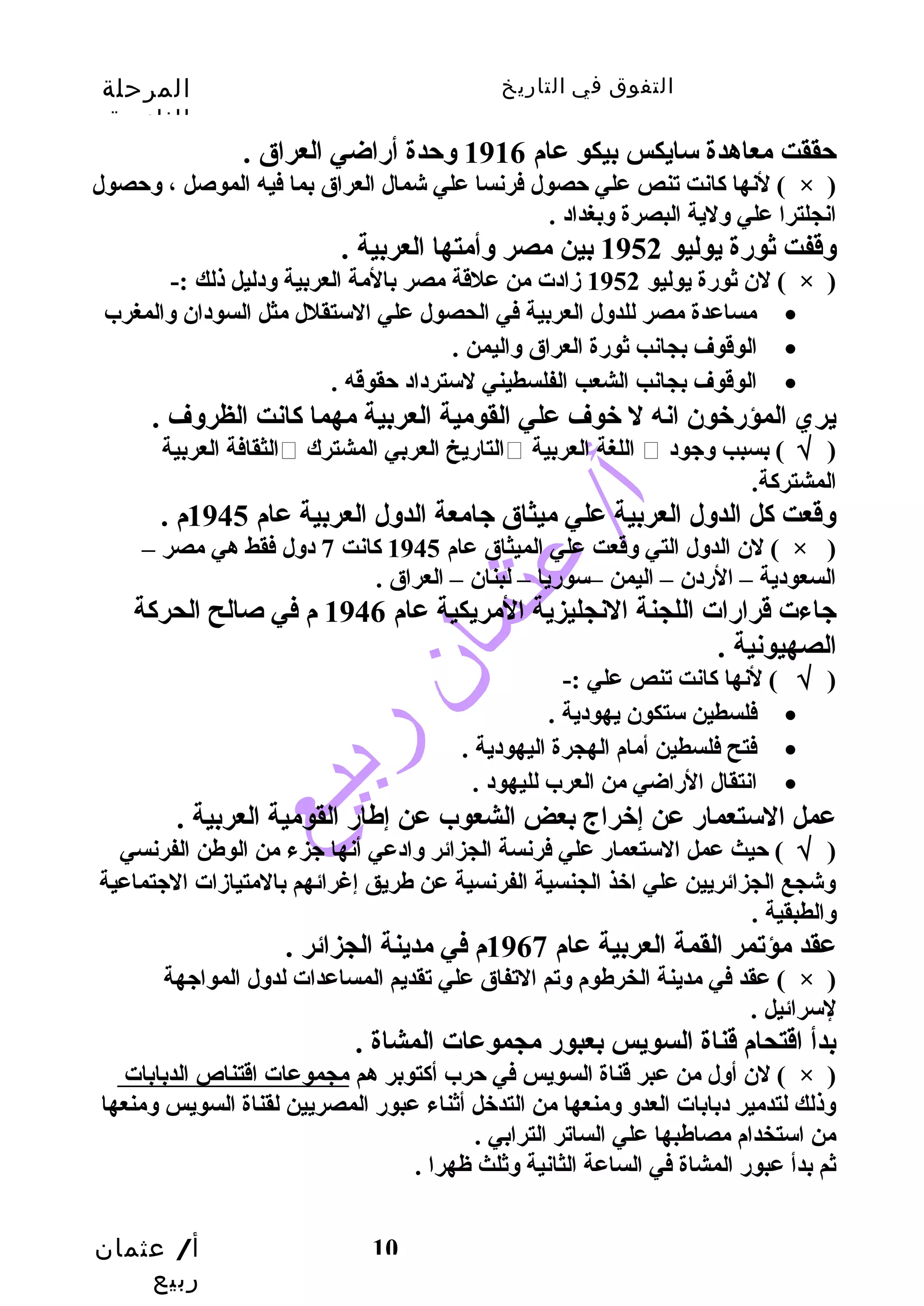 التفوق في التاريخ المرحلة 
الثانوية 
لنها كانت تنص علي حصول فرنسا علي شمال العراق بما فيه الموصل ، وحصول ( × ) 
انجلترا علي ولية البصرة وبغداد . 
وقفت ثورة يوليو 1952 بين مصر وأمتها العربية . 
لن ثورة يوليو 1952 زادت من علقة مصر بالمة العربية ودليل ذلك :- ( × ) 
مساعدة مصر للدول العربية في الحصول علي الستقلل مثل السودان والمغرب · 
أ/ عثمان 
ربيع 
حققت معاهدة سايكس بيكو عام 1916 وحدة أراضي العراق . 
10 
الوقوف بجانب ثورة العراق واليمن . · 
الوقوف بجانب الشعب الفلسطيني لسترداد حقوقه . · 
يري المؤرخون انه ل خوف علي القومية العربية مهما كانت الظروف . 
الثقافة العربية  التاريخ العربي المشترك  اللغة العربية  ( √ ) بسبب وجود 
المشتركة. 
وقعت كل الدول العربية علي ميثاق جامعة الدول العربية عام 1945 م . 
لن الدول التي وقعت علي الميثاق عام 1945 كانت 7 دول فقط هي مصر – ( × ) 
السعودية – الردن – اليمن –سوريا – لبنان – العراق . 
جاءت قرارات اللجنة النجليزية المريكية عام 1946 م في صالح الحركة 
الصهيونية . 
( √ ) لنها كانت تنص علي :- 
فلسطين ستكون يهودية . · 
فتح فلسطين أمام الهجرة اليهودية . · 
انتقال الراضي من العرب لليهود . · 
عمل الستعمار عن إخراج بعض الشعوب عن إطهار القومية العربية . 
( √ ) حيث عمل الستعمار علي فرنسة الجزائر وادعي أنها جزء من الوطهن الفرنسي 
وشجع الجزائريين علي اخذ الجنسية الفرنسية عن طهريق إغرائهم بالمتيازات الجتماعية 
والطبقية . 
عقد مؤتمر القمة العربية عام 1967 م في مدينة الجزائر . 
عقد في مدينة الخرطهوم وتم التفاق علي تقديم المساعدات لدول المواجهة ( × ) 
لسرائيل . 
بدأ اقتحام قناة السويس بعبور مجموعات المشاة . 
لن أول من عبر قناة السويس في حرب أكتوبر هم مجموعات اقتناص الدبابات ( × ) 
وذلك لتدمير دبابات العدو ومنعها من التدخل أثناء عبور المصريين لقناة السويس ومنعها 
من استخدام مصاطهبها علي الساتر الترابي . 
ثم بدأ عبور المشاة في الساعة الثانية وثلث ظهرا . 
 