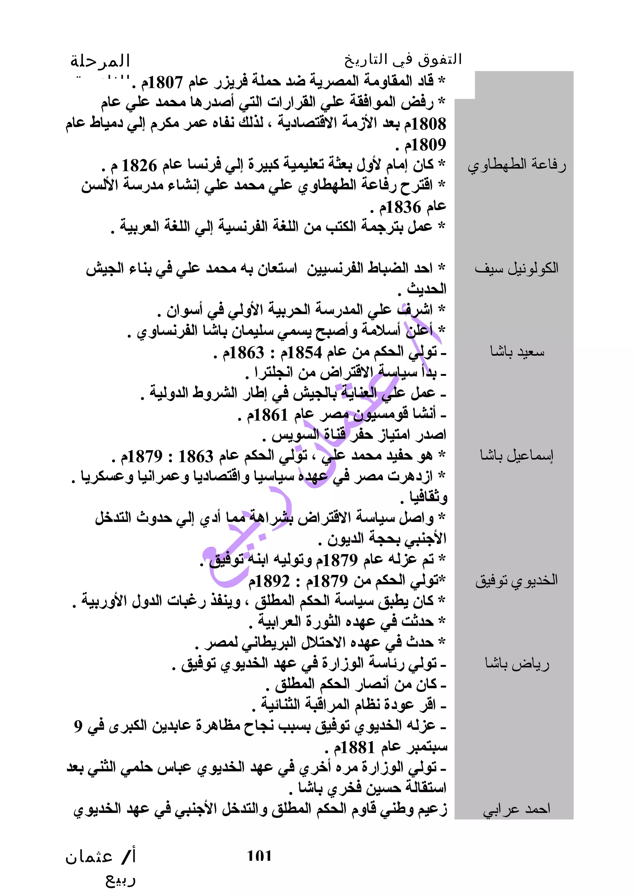 التفوق في التاريخ المرحلة 
الثانوية 
* قداد المقاومة المصرية ضد حملة فريزر عام 1807 م . 
* رفض الموافقة علي القرارات التي أصدرها محمد علي عام 
1808 م بعد الزمة القدتصادية ، لذلك نفاه عمر مكرم إلي دمياط عام 
أ/ عثمان 
ربيع 
101 
1809 م . 
رفاعة الطهطاوي * كان إمام لول بعثة تعليمية كبيرة إلي فرنسا عام 1826 م . 
* اقدترح رفاعة الطهطاوي علي محمد علي إنشاء مدرسة اللسن 
عام 1836 م . 
* عمل بترجمة الكتب  من اللغة الفرنسية إلي اللغة العربية . 
الكولونيل سيف * احد الضباط الفرنسيين استعان به محمد علي في بناء الجيش 
الحديث . 
* اشرف علي المدرسة الحربية الولي في أسوان . 
* أعلن أسلمة وأصبح يسمي سليمان باشا الفرنساوي . 
سعيد باشا - تولي الحكم من عام 1854 م : 1863 م . 
- بدأ سياسة القدتراض من انجلترا . 
- عمل علي العناية بالجيش في إطار الشروط الدولية . 
- أنشا قدومسيون مصر عام 1861 م . 
اصدر امتياز حفر قدناة السويس . 
1879 م . : إسماعيل باشا * هو حفيد محمد علي ، تولي الحكم عام 1863 
* ازدهرت مصر في عهده سياسيا واقدتصاديا وعمرانيا وعسكريا . 
وثقافيا . 
* واصل سياسة القدتراض بشراهة مما أدي إلي حدوث التدخبل 
الجنبي بحجة الديون . 
* تم عزله عام 1879 م وتوليه ابنه توفيق . 
الخديوي توفيق *تولي الحكم من 1879 م : 1892 م 
* كان يطبق سياسة الحكم المطلق ، وينفذ رغبات الدول الوربية . 
* حدثت في عهده الثورة العرابية . 
* حدث في عهده الحتلل البريطاني لمصر . 
رياض باشا - تولي رئاسة الوزارة في عهد الخديوي توفيق . 
- كان من أنصار الحكم المطلق . 
- اقدر عودة نظام المراقدبة الثنائية . 
- عزله الخديوي توفيق بسبب  نجاح مظاهرة عابدين الكبرى في 9 
سبتمبر عام 1881 م . 
- تولي الوزارة مره أخبري في عهد الخديوي عباس حلمي الثني بعد 
استقالة حسين فخري باشا . 
احمد عرابي زعيم وطني قداوم الحكم المطلق والتدخبل الجنبي في عهد الخديوي 
 