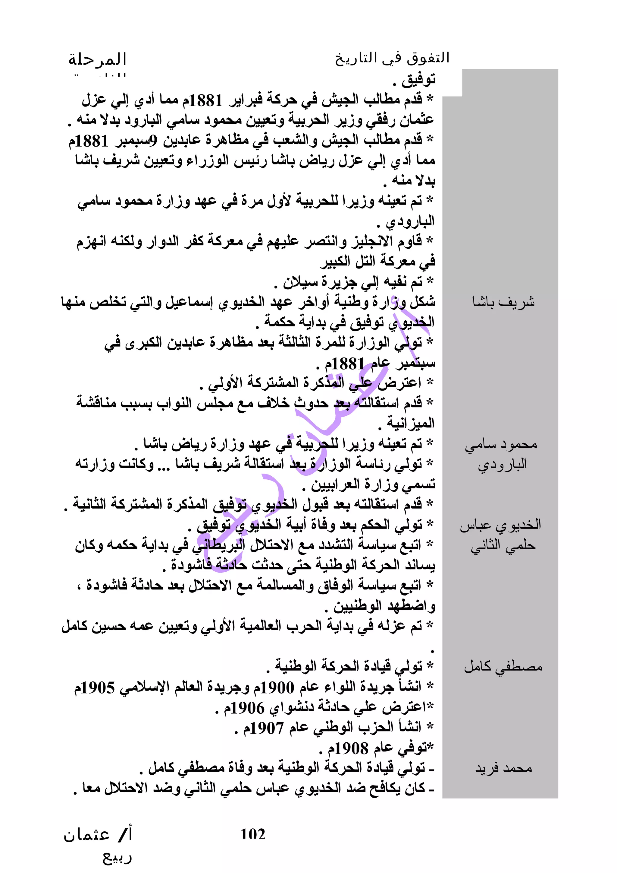 التفوق في التاريخ المرحلة 
الثانوية 
توفيق . 
* قددم مطالب  الجيش في حركة فبراير 1881 م مما أدي إلي عزل 
عثمان رفقي وزير الحربية وتعيين محمود سامي البارود بدل منه . 
* قددم مطالب  الجيش والشعب  في مظاهرة عابدين 9سبمبر 1881 م 
مما أدي إلي عزل رياض باشا رئيس الوزراء وتعيين شريف باشا 
بدل منه . 
* تم تعينه وزيرا للحربية لول مرة في عهد وزارة محمود سامي 
البارودي . 
* قداوم النجليز وانتصر عليهم في معركة كفر الدوار ولكنه انهزم 
في معركة التل الكبير 
* تم نفيه إلي جزيرة سيلن . 
شريف باشا شكل وزارة وطنية أواخبر عهد الخديوي إسماعيل والتي تخلص منها 
الخديوي توفيق في بداية حكمة . 
* تولي الوزارة للمرة الثالثة بعد مظاهرة عابدين الكبرى في 
سبتمبر عام 1881 م . 
* اعترض علي المذكرة المشتركة الولي . 
* قددم استقالته بعد حدوث خبلف مع مجلس النواب بسبب  مناقدشة 
الميزانية . 
أ/ عثمان 
ربيع 
102 
محمود سامي 
البارودي 
* تم تعينه وزيرا للحربية في عهد وزارة رياض باشا . 
* تولي رئاسة الوزارة بعد استقالة شريف باشا ... وكانت وزارته 
تسمي وزارة العرابيين . 
* قددم استقالته بعد قدبول الخديوي توفيق المذكرة المشتركة الثانية . 
الخديوي عباس 
حلمي الثاني 
* تولي الحكم بعد وفاة أبية الخديوي توفيق . 
* اتبع سياسة التشدد مع الحتلل البريطاني في بداية حكمه وكان 
يساند الحركة الوطنية حتى حدثت حادثة فاشودة . 
* اتبع سياسة الوفاق والمسالمة مع الحتلل بعد حادثة فاشودة ، 
واضطهد الوطنيين . 
* تم عزله في بداية الحرب العالمية الولي وتعيين عمه حسين كامل 
. 
مصطفي كامل * تولي قديادة الحركة الوطنية . 
* انشأ جريدة اللواء عام 1900 م وجريدة العالم السلمي 1905 م 
*اعترض علي حادثة دنشواي 1906 م . 
* انشأ الحزب الوطني عام 1907 م . 
*توفي عام 1908 م . 
محمد فريد - تولي قديادة الحركة الوطنية بعد وفاة مصطفي كامل . 
- كان يكافح ضد الخديوي عباس حلمي الثاني وضد الحتلل معا . 
 