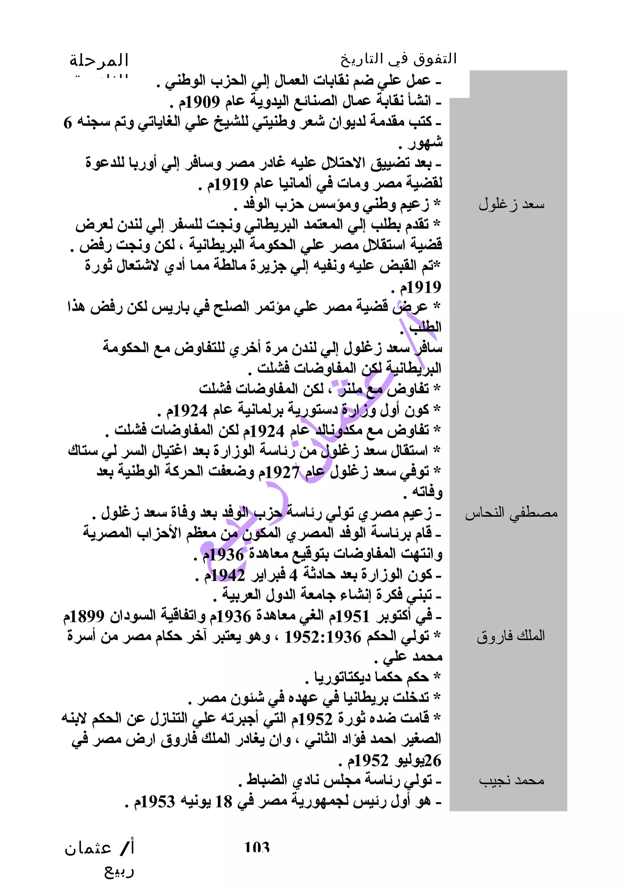 التفوق في التاريخ المرحلة 
الثانوية 
- عمل علي ضم نقابات العمال إلي الحزب الوطني . 
- انشأ نقابة عمال الصنائع اليدوية عام 1909 م . 
- كتب  مقدمة لديوان شعر وطنيتي للشيخ علي الغاياتي وتم سجنه 6 
شهور . 
- بعد تضييق الحتلل عليه غادر مصر وسافر إلي أوربا للدعوة 
لقضية مصر ومات في ألمانيا عام 1919 م . 
* تقدم بطلب  إلي المعتمد البريطاني ونجت للسفر إلي لندن لعرض 
قدضية استقلل مصر علي الحكومة البريطانية ، لكن ونجت رفض . 
*تم القبض عليه ونفيه إلي جزيرة مالطة مما أدي لشتعال ثورة 
1919 م . 
* عرض قدضية مصر علي مؤتمر الصلح في باريس لكن رفض هذا 
الطلب  . 
سافر سعد زغلول إلي لندن مرة أخبري للتفاوض مع الحكومة 
البريطانية لكن المفاوضات فشلت . 
* تفاوض مع ملنر ، لكن المفاوضات فشلت 
* كون أول وزارة دستورية برلمانية عام 1924 م . 
* تفاوض مع مكدونالد عام 1924 م لكن المفاوضات فشلت . 
* استقال سعد زغلول من رئاسة الوزارة بعد اغتيال السر لي ستاك 
* توفي سعد زغلول عام 1927 م وضعفت الحركة الوطنية بعد 
وفاته . 
مصطفي النحاس - زعيم مصري تولي رئاسة حزب الوفد بعد وفاة سعد زغلول . 
- قدام برئاسة الوفد المصري المكون من معظم الحزاب المصرية 
وانتهت المفاوضات بتوقديع معاهدة 1936 م . 
- كون الوزارة بعد حادثة 4 فبراير 1942 م . 
- تبني فكرة إنشاء جامعة الدول العربية . 
- في أكتوبر 1951 م الغي معاهدة 1936 م واتفاقدية السودان 1899 م 
الملك فاروق * تولي الحكم 1952:1936 ، وهو يعتبر آخبر حكام مصر من أسرة 
محمد علي . 
* حكم حكما ديكتاتوريا . 
* تدخبلت بريطانيا في عهده في شئون مصر . 
* قدامت ضده ثورة 1952 م التي أجبرته علي التنازل عن الحكم لبنه 
الصغير احمد فؤاد الثاني ، وان يغادر الملك فاروق ارض مصر في 
أ/ عثمان 
ربيع 
سعد زغلول * زعيم وطني ومؤسس حزب الوفد . 
103 
26 يوليو 1952 م . 
محمد نجيب - تولي رئاسة مجلس نادي الضباط . 
- هو أول رئيس لجمهورية مصر في 18 يونيه 1953 م . 
 