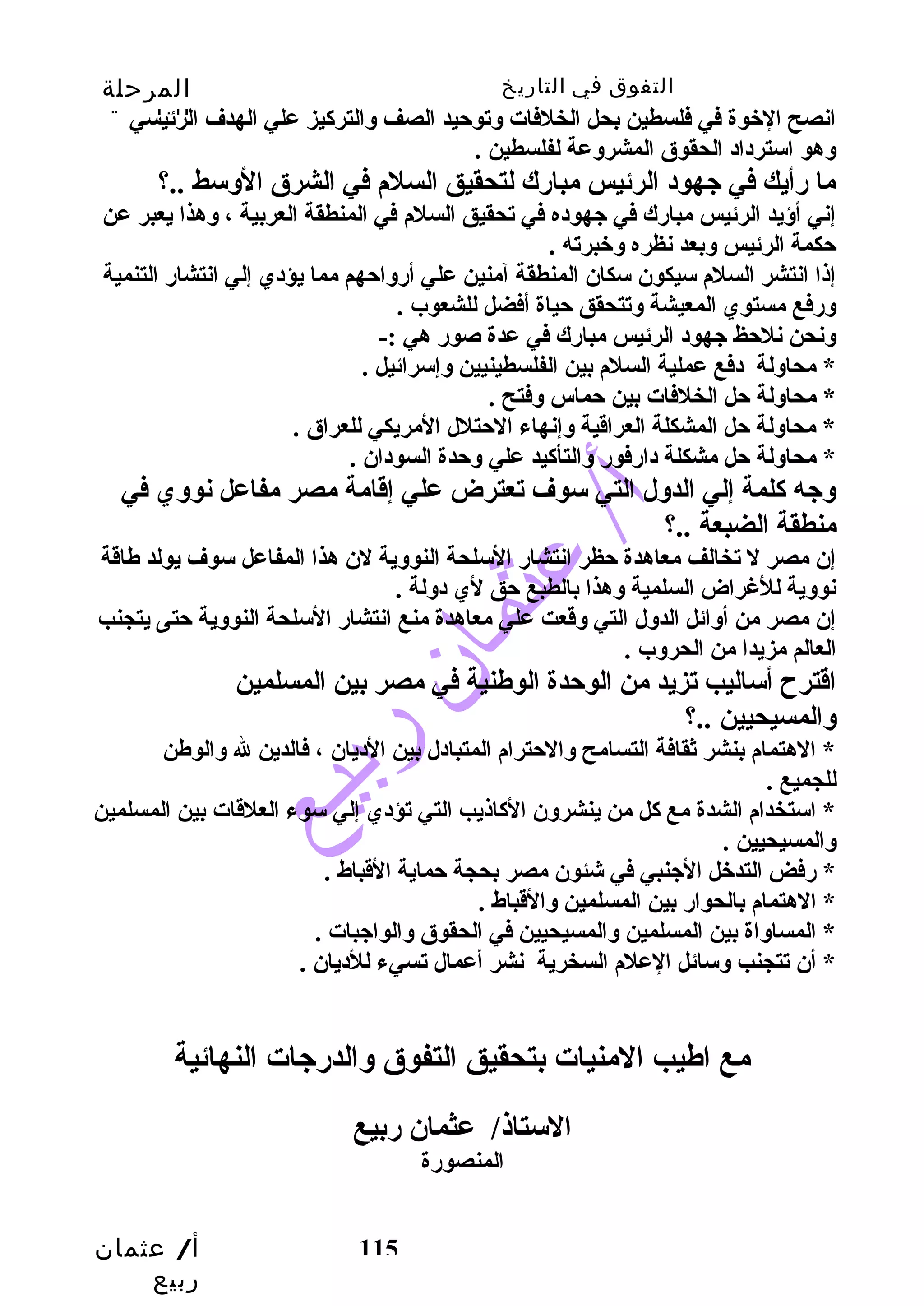 التفوق في التاريخ المرحلة 
الثانوية 
انصح الخبوة في فلسطين بحل الخلفات وتوحيد الصف والتركيز علي الهدف الرئيسي 
وهو استرداد الحقوق المشروعة لفلسطين . 
ما رأيك في جهود الرئيس مبارك لتحقيق السلم في الشرق الوسط ..؟ 
إني أؤيد الرئيس مبارك في جهوده في تحقيق السلم في المنطقة العربية ، وهذا يعبر عن 
حكمة الرئيس وبعد نظره وخببرته . 
إذا انتشر السلم سيكون سكان المنطقة آمنين علي أرواحهم مما يؤدي إلي انتشار التنمية 
ورفع مستوي المعيشة وتتحقق حياة أفضل للشعوب . 
ونحن نلحظ جهود الرئيس مبارك في عدة صور هي :- 
* محاولة دفع عملية السلم بين الفلسطينيين وإسرائيل . 
* محاولة حل الخلفات بين حماس وفتح . 
* محاولة حل المشكلة العراقدية وإنهاء الحتلل المريكي للعراق . 
* محاولة حل مشكلة دارفور والتأكيد علي وحدة السودان . 
وجه كلمة إلي الدول التي سوف تعترض علي إقدامة مصر مفاعل نووي في 
منطقة الضبعة ..؟ 
إن مصر ل تخالف معاهدة حظر انتشار السلحة النووية لن هذا المفاعل سوف يولد طاقدة 
نووية للغراض السلمية وهذا بالطبع حق لي دولة . 
إن مصر من أوائل الدول التي وقدعت علي معاهدة منع انتشار السلحة النووية حتى يتجنب  
العالم مزيدا من الحروب . 
اقدترح أساليب  تزيد من الوحدة الوطنية في مصر بين المسلمين 
والمسيحيين ..؟ 
* الهتمام بنشر ثقافة التسامح والحترام المتبادل بين الديان ، فالدين ل والوطن 
للجميع . 
* استخدام الشدة مع كل من ينشرون الكاذيب  التي تؤدي إلي سوء العلقدات بين المسلمين 
والمسيحيين . 
* رفض التدخبل الجنبي في شئون مصر بحجة حماية القدباط . 
* الهتمام بالحوار بين المسلمين والقدباط . 
* المساواة بين المسلمين والمسيحيين في الحقوق والواجبات . 
* أن تتجنب  وسائل العلم السخرية نشر أعمال تسيء للديان . 
مع اطيب  المنيات بتحقيق التفوق والدرجات النهائية 
أ/ عثمان 
ربيع 
الستاذ/ عثمان ربيع 
115 
المنصورة 
