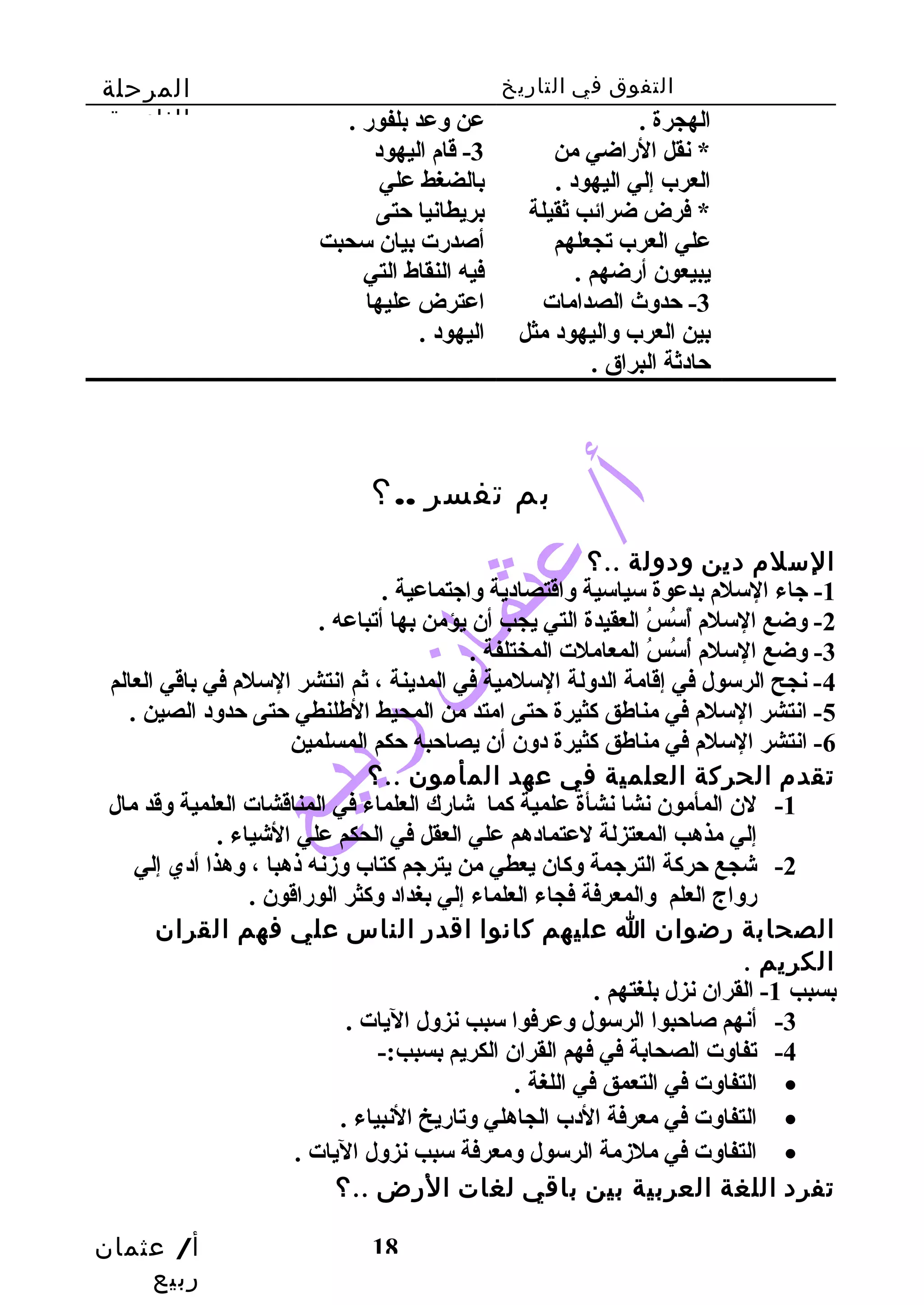 التفوق في التاريخ المرحلة 
الثانوية 
أ/ عثمان 
ربيع 
18 
الهجرة . 
* نقل الراضي من 
العرب إلي اليهود . 
* فرض ضرائب ثقيلة 
علي العرب تجعلهم 
يبيعون أرضهم . 
-3 حدوث الصدامات 
بين العرب واليهود مثل 
حادثة البراق . 
عن وعد بلفور . 
-3 قام اليهود 
بالضغط علي 
بريطانيا حتى 
أصدرت بيان سحبت 
فيه النقاط التي 
اعترض عليها 
اليهود . 
بم تفسر ..؟ 
السلم دين ودولة ..؟ 
-1 جاء السلم بدعوة سياسية واقتصادية واجتماعية . 
-2 وضع السلم أٌسسُ السُ ال العقيدة التي يجب أن يؤمن بها أتباعه . 
-3 وضع السلم أُ السُ السُ ال المعاملت المختلفة . 
-4 نجح الرسول في إقامة الدولة السلمية في المدينة ، ثم انتشر السلم في باقي العالم 
-5 انتشر السلم في مناطهق كثيرة حتى امتد من المحيط الطهلنطي حتى حدود الصين . 
-6 انتشر السلم في مناطهق كثيرة دون أن يصاحبه حكم المسلمين 
تقدم الحركة العلمية في عهد المأمون ..؟ 
-1 لن المأمون نشا نشأة علمية كما شارك العلماء في المناقشات العلمية وقد مال 
إلي مذهب المعتزلة لعتمادهم علي العقل في الحكم علي الشياء . 
-2 شجع حركة الترجمة وكان يعطي من يترجم كتاب وزنه ذهبا ، وهذا أدي إلي 
رواج العلم والمعرفة فجاء العلماء إلي بغداد وكثر الوراقون . 
الصحابة رضوان ا عليهم كانوا اقدر الناس علي فهم القران 
الكريم . 
بسبب 1- القران نزل بلغتهم . 
-3 أنهم صاحبوا الرسول وعرفوا سبب نزول اليات . 
-4 تفاوت الصحابة في فهم القران الكريم بسبب:- 
التفاوت في التعمق في اللغة . · 
التفاوت في معرفة الدب الجاهلي وتاريخ النبياء . · 
التفاوت في ملزمة الرسول ومعرفة سبب نزول اليات . · 
تفرد اللغة العربية بين باقي لغات الرض ..؟ 
 