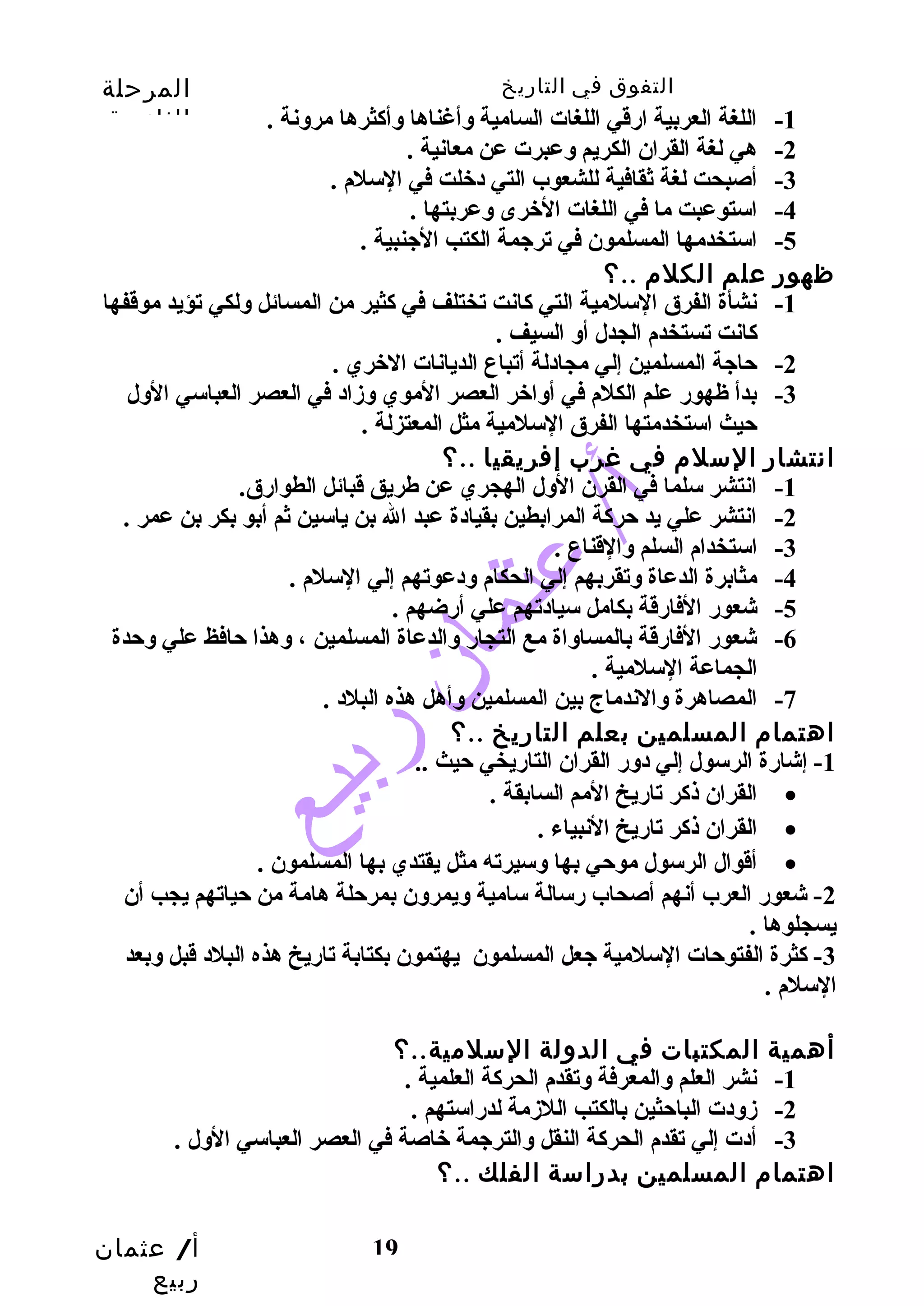التفوق في التاريخ المرحلة 
الثانوية 
أ/ عثمان 
ربيع 
-1 اللغة العربية ارقي اللغات السامية وأغناها وأكثرها مرونة . 
19 
-2 هي لغة القران الكريم وعبرت عن معانية . 
-3 أصبحت لغة ثقافية للشعوب التي دخلت في السلم . 
-4 استوعبت ما في اللغات الخرى وعربتها . 
-5 استخدمها المسلمون في ترجمة الكتب الجنبية . 
ظهور علم الكلم ..؟ 
-1 نشأة الفرق السلمية التي كانت تختلف في كثير من المسائل ولكي تؤيد موقفها 
كانت تستخدم الجدل أو السيف . 
-2 حاجة المسلمين إلي مجادلة أتباع الديانات الخري . 
-3 بدأ ظهور علم الكلم في أواخر العصر الموي وزاد في العصر العباسي الول 
حيث استخدمتها الفرق السلمية مثل المعتزلة . 
انتشار السلم في غرب إفريقيا ..؟ 
-1 انتشر سلما في القرن الول الهجري عن طهريق قبائل الطوارق. 
-2 انتشر علي يد حركة المرابطين بقيادة عبد ال بن ياسين ثم أبو بكر بن عمر . 
-3 استخدام السلم والقناع . 
-4 مثابرة الدعاة وتقربهم إلي الحكام ودعوتهم إلي السلم . 
-5 شعور الفارقة بكامل سيادتهم علي أرضهم . 
-6 شعور الفارقة بالمساواة مع التجار والدعاة المسلمين ، وهذا حافظ علي وحدة 
الجماعة السلمية . 
-7 المصاهرة والندماج بين المسلمين وأهل هذه البلد . 
اهتمام المسلمين بعلم التاريخ ..؟ 
-1 إشارة الرسول إلي دور القران التاريخي حيث .. 
القران ذكر تاريخ المم السابقة . · 
القران ذكر تاريخ النبياء . · 
أقوال الرسول موحي بها وسيرته مثل يقتدي بها المسلمون . · 
-2 شعور العرب أنهم أصحاب رسالة سامية ويمرون بمرحلة هامة من حياتهم يجب أن 
يسجلوها . 
-3 كثرة الفتوحات السلمية جعل المسلمون يهتمون بكتابة تاريخ هذه البلد قبل وبعد 
السلم . 
أهمية المكتبات في الدولة السلمية..؟ 
-1 نشر العلم والمعرفة وتقدم الحركة العلمية . 
-2 زودت الباحثين بالكتب اللزمة لدراستهم . 
-3 أدت إلي تقدم الحركة النقل والترجمة خاصة في العصر العباسي الول . 
اهتمام المسلمين بدراسة الفلك ..؟ 
 
