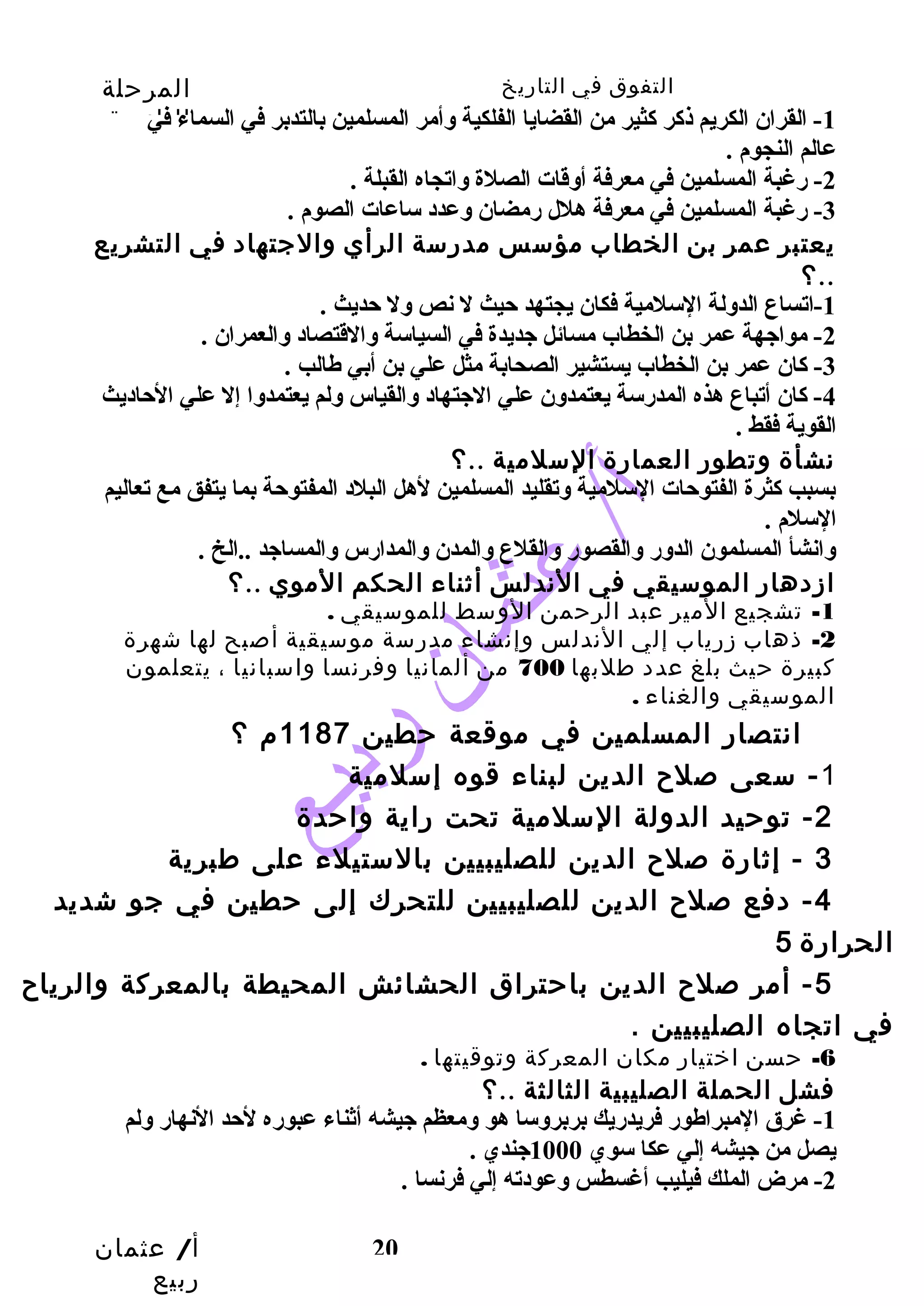 التفوق في التاريخ المرحلة 
الثانوية 
-1 القران الكريم ذكر كثير من القضايا الفلكية وأمر المسلمين بالتدبر في السماء في 
عالم النجوم . 
-3 رغبة المسلمين في معرفة هلل رمضان وعدد ساعات الصوم . 
يعتبر عمر بن الخطاب مؤسس مدرسة الرأي والجتهاد في التشريع 
-4 كان أتباع هذه المدرسة يعتمدون علي الجتهاد والقياس ولم يعتمدوا إل علي الحاديث 
القوية فقط . 
نشأة وتطور العمارة السلمية ..؟ 
بسبب كثرة الفتوحات السلمية وتقليد المسلمين لهل البلد المفتوحة بما يتفق مع تعاليم 
السلم . 
وانشأ المسلمون الدور والقصور والقلع والمدن والمدارس والمساجد ..الخ . 
ازدهار الموسيقي في الندلس أثناء الحكم الموي ..؟ 
-2 ذهاب زرياب إلي الندلس وإنشاء مدرسة موسيقية أصبح لها شهرة 
كبيرة حيث بلغ عدد طلبها 700 من ألمانيا وفرنسا واسبانيا ، يتعلمون 
الموسيقي والغناء . 
انتصار المسلمين في موقعة حطين 1187 م ؟ 
3 - إثارة صلح  الدين للصليبيين بالستيلء على طبرية 
-4 دفع صلح  الدين للصليبيين للتحرك إلى حطين في جو شديد 
الحرارة 5 
-5 أمر صلح  الدين باحتراق الحشائش المحيطة بالمعركة والرياح  
في اتجاه الصليبيين . 
أ/ عثمان 
ربيع 
-2 رغبة المسلمين في معرفة أوقات الصلة واتجاه القبلة . 
؟.. 
-1 اتساع الدولة السلمية فكان يجتهد حيث ل نص ول حديث . 
-2 مواجهة عمر بن الخطاب مسائل جديدة في السياسة والقتصاد والعمران . 
-3 كان عمر بن الخطاب يستشير الصحابة مثل علي بن أبي طهالب . 
-1 تشجيع المير عبد الرحمن الوسط للموسيقي . 
-1 سعى صلح  الدين لبناء قوه إسلمية 
-2 توحيد الدولة السلمية تحت راية واحدة 
20 
-6 حسن اختيار مكان المعركة وتوقيتها . 
فشل الحملة الصليبية الثالثة ..؟ 
-1 غرق المبراطهور فريدريك بربروسا هو ومعظم جيشه أثناء عبوره لحد النهار ولم 
يصل من جيشه إلي عكا سوي 1000 جندي . 
-2 مرض الملك فيليب أغسطس وعودته إلي فرنسا . 
 