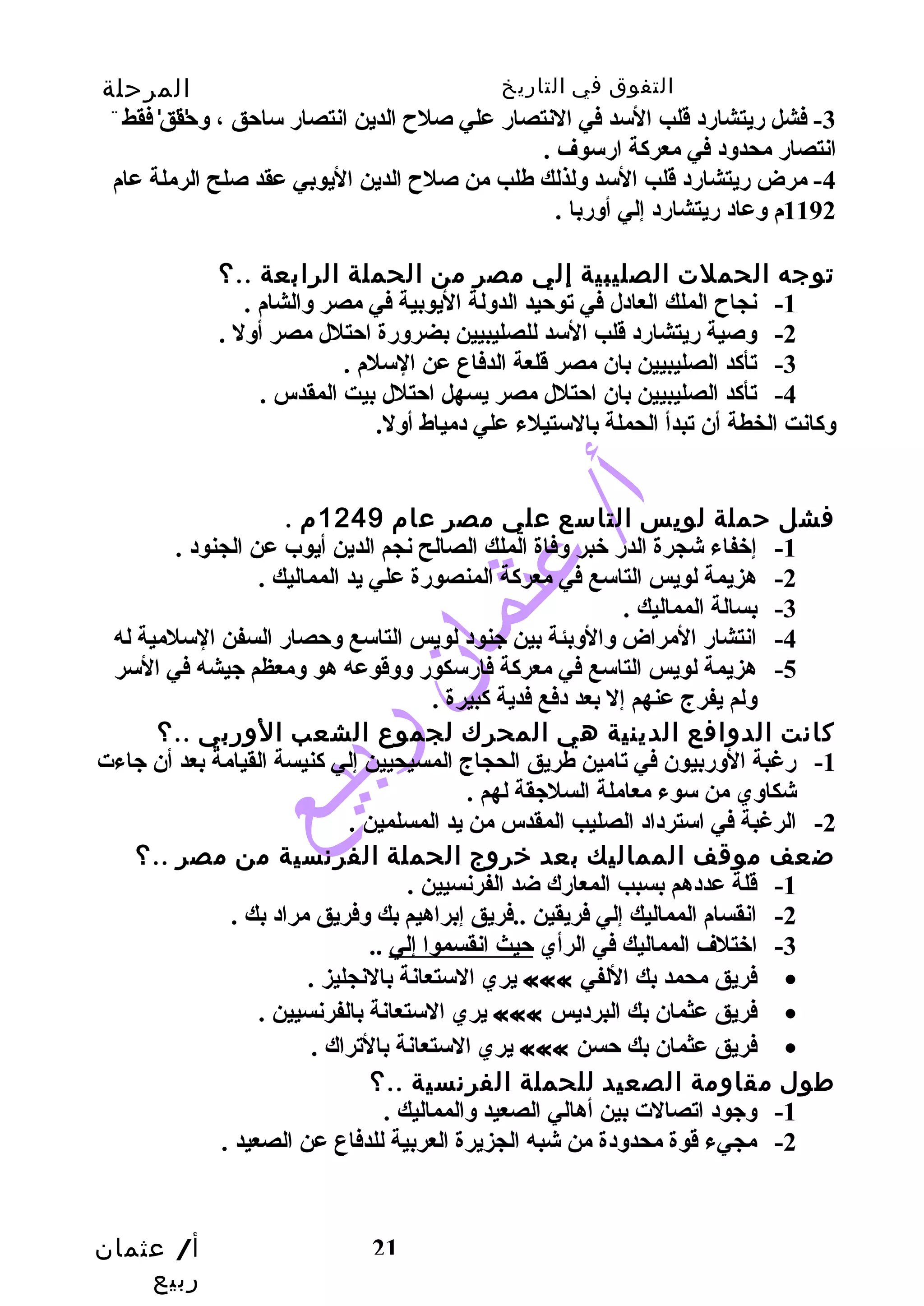 التفوق في التاريخ المرحلة 
الثانوية 
-3 فشل ريتشارد قلب السد في النتصار علي صلح  الدين انتصار ساحق ، وحقق فقط 
انتصار محدود في معركة ارسوف . 
-4 مرض ريتشارد قلب السد ولذلك طهلب من صلح  الدين اليوبي عقد صلح الرملة عام 
-1 إخفاء شجرة الدر خبر وفاة الملك الصالح نجم الدين أيوب عن الجنود . 
أ/ عثمان 
ربيع 
1192 م وعاد ريتشارد إلي أوربا . 
توجه الحملت الصليبية إلي مصر من الحملة الرابعة ..؟ 
-1 نجاح  الملك العادل في توحيد الدولة اليوبية في مصر والشام . 
-2 وصية ريتشارد قلب السد للصليبيين بضرورة احتلل مصر أول . 
-3 تأكد الصليبيين بان مصر قلعة الدفاع عن السلم . 
-4 تأكد الصليبيين بان احتلل مصر يسهل احتلل بيت المقدس . 
وكانت الخطة أن تبدأ الحملة بالستيلء علي دمياط أول. 
فشل حملة لويس التاسع علي مصر عام 1249 م . 
-2 هزيمة لويس التاسع في معركة المنصورة علي يد المماليك . 
21 
-3 بسالة المماليك . 
-4 انتشار المراض والوبئة بين جنود لويس التاسع وحصار السفن السلمية له 
-5 هزيمة لويس التاسع في معركة فارسكور ووقوعه هو ومعظم جيشه في السر 
ولم يفرج عنهم إل بعد دفع فدية كبيرة . 
كانت الدوافع الدينية هي المحرك لجموع الشعب الوربي ..؟ 
-1 رغبة الوربيون في تامين طهريق الحجاج المسيحيين إلي كنيسة القيامة بعد أن جاءت 
شكاوي من سوء معاملة السلجقة لهم . 
-2 الرغبة في استرداد الصليب المقدس من يد المسلمين . 
ضعف موقف المماليك بعد خروج الحملة الفرنسية من مصر ..؟ 
-1 قلة عددهم بسبب المعارك ضد الفرنسيين . 
-2 انقسام المماليك إلي فريقين ..فريق إبراهيم بك وفريق مراد بك . 
-3 اختلف المماليك في الرأي حيث انقسموا إلي .. 
يري الستعانة بالنجليز . ««« فريق محمد بك اللفي · 
يري الستعانة بالفرنسيين . ««« فريق عثمان بك البرديس · 
يري الستعانة بالتراك . ««« فريق عثمان بك حسن · 
طول مقاومة الصعيد للحملة الفرنسية ..؟ 
-1 وجود اتصالت بين أهالي الصعيد والمماليك . 
-2 مجيء قوة محدودة من شبه الجزيرة العربية للدفاع عن الصعيد . 
 