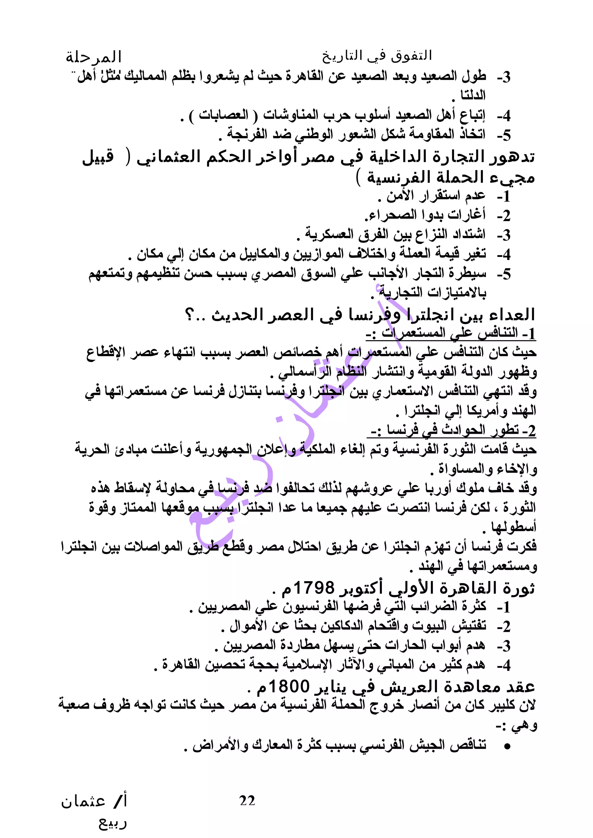 التفوق في التاريخ المرحلة 
الثانوية 
-3 طهول الصعيد وبعد الصعيد عن القاهرة حيث لم يشعروا بظلم المماليك مثل أهل 
أ/ عثمان 
ربيع 
22 
الدلتا . 
-4 إتباع أهل الصعيد أسلوب حرب المناوشات ( العصابات ) . 
-5 اتخاذ المقاومة شكل الشعور الوطهني ضد الفرنجة . 
تدهور التجارة الداخلية في مصر أواخر الحكم العثماني ( قبيل 
مجيء الحملة الفرنسية ) 
-1 عدم استقرار المن . 
-2 أغارات بدوا الصحراء. 
-3 اشتداد النزاع بين الفرق العسكرية . 
-4 تغير قيمة العملة واختلف الموازيين والمكاييل من مكان إلي مكان . 
-5 سيطرة التجار الجانب علي السوق المصري بسبب حسن تنظيمهم وتمتعهم 
بالمتيازات التجارية . 
العداء بين انجلترا وفرنسا في العصر الحديث ..؟ 
1 - التنافس علي المستعمرات :- 
حيث كان التنافس علي المستعمرات أهم خصائص العصر بسبب انتهاء عصر القطاع 
وظهور الدولة القومية وانتشار النظام الرأسمالي . 
وقد انتهي التنافس الستعماري بين انجلترا وفرنسا بتنازل فرنسا عن مستعمراتها في 
الهند وأمريكا إلي انجلترا . 
2 - تطور الحوادث في فرنسا :- 
حيث قامت الثورة الفرنسية وتم إلغاء الملكية وإعلن الجمهورية وأعلنت مبادئ الحرية 
والخاء والمساواة . 
وقد خاف ملوك أوربا علي عروشهم لذلك تحالفوا ضد فرنسا في محاولة لسقاط هذه 
الثورة ، لكن فرنسا انتصرت عليهم جميعا ما عدا انجلترا بسبب موقعها الممتاز وقوة 
أسطولها . 
فكرت فرنسا أن تهزم انجلترا عن طهريق احتلل مصر وقطع طهريق المواصلت بين انجلترا 
ومستعمراتها في الهند . 
ثورة القاهرة الولي أكتوبر 1798 م . 
-1 كثرة الضرائب التي فرضها الفرنسيون علي المصريين . 
-2 تفتيش البيوت واقتحام الدكاكين بحثا عن الموال . 
-3 هدم أبواب الحارات حتى يسهل مطاردة المصريين . 
-4 هدم كثير من المباني والثار السلمية بحجة تحصين القاهرة . 
عقد معاهدة العريش في يناير 1800 م . 
لن كليبر كان من أنصار خروج الحملة الفرنسية من مصر حيث كانت تواجه ظروف صعبة 
وهي :- 
تناقص الجيش الفرنسي بسبب كثرة المعارك والمراض . · 
 