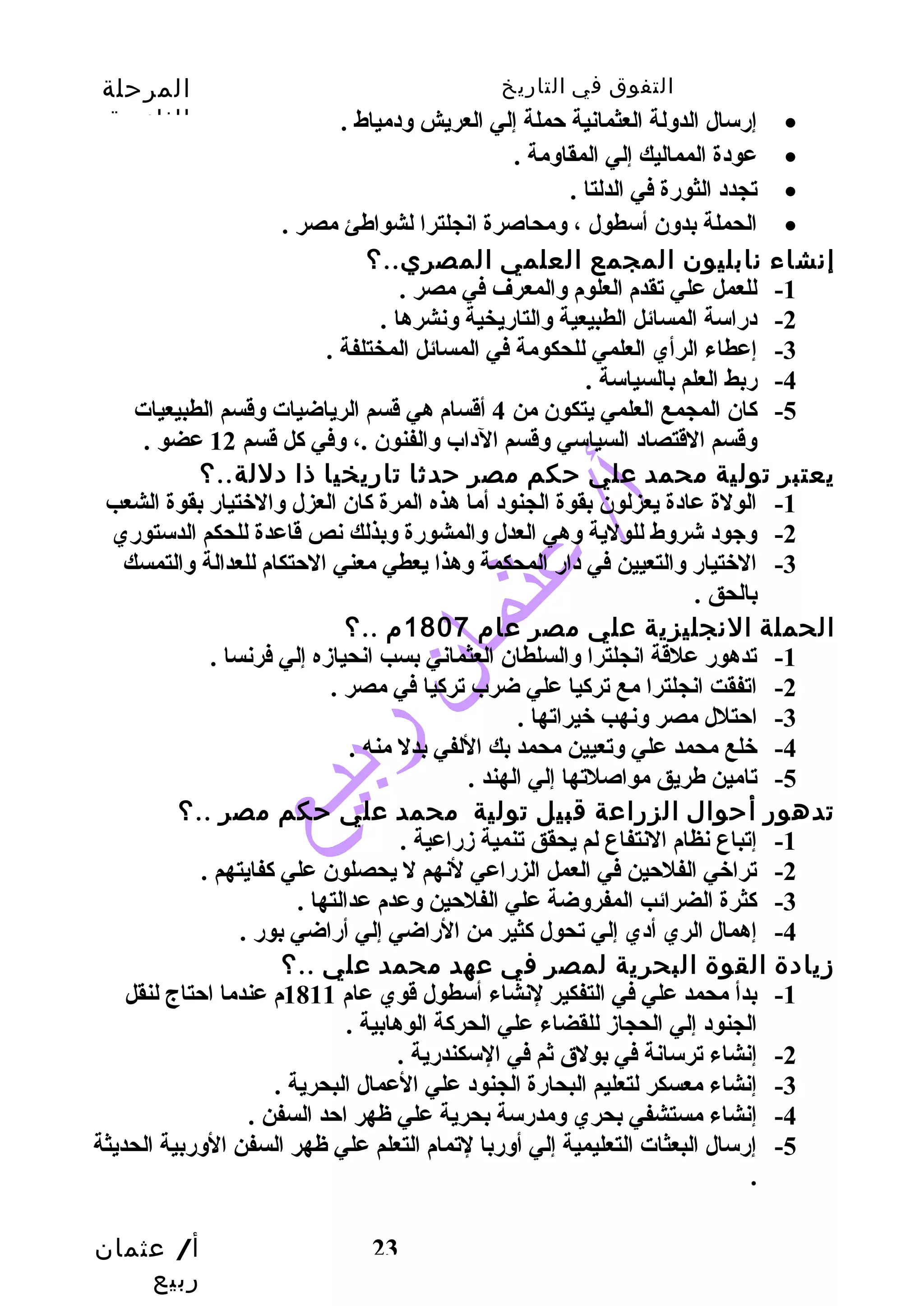 التفوق في التاريخ المرحلة 
الثانوية 
أ/ عثمان 
ربيع 
إرسال الدولة العثمانية حملة إلي العريش ودمياط . · 
23 
عودة المماليك إلي المقاومة . · 
تجدد الثورة في الدلتا . · 
الحملة بدون أسطول ، ومحاصرة انجلترا لشواطهئ مصر . · 
إنشاء نابليون المجمع العلمي المصري..؟ 
-1 للعمل علي تقدم العلوم والمعرف في مصر . 
-2 دراسة المسائل الطبيعية والتاريخية ونشرها . 
-3 إعطاء الرأي العلمي للحكومة في المسائل المختلفة . 
-4 ربط العلم بالسياسة . 
-5 كان المجمع العلمي يتكون من 4 أقسام هي قسم الرياضيات وقسم الطبيعيات 
وقسم القتصاد السياسي وقسم الداب والفنون .، وفي كل قسم 12 عضو . 
يعتبر تولية محمد علي حكم مصر حدثا تاريخيا ذا دللة..؟ 
-1 الولة عادة يعزلون بقوة الجنود أما هذه المرة كان العزل والختيار بقوة الشعب 
-2 وجود شروط للولية وهي العدل والمشورة وبذلك نص قاعدة للحكم الدستوري 
-3 الختيار والتعيين في دار المحكمة وهذا يعطي معني الحتكام للعدالة والتمسك 
بالحق . 
الحملة النجليزية علي مصر عام 1807 م ..؟ 
-1 تدهور علقة انجلترا والسلطان العثماني بسب انحيازه إلي فرنسا . 
-2 اتفقت انجلترا مع تركيا علي ضرب تركيا في مصر . 
-3 احتلل مصر ونهب خيراتها . 
-4 خلع محمد علي وتعيين محمد بك اللفي بدل منه . 
-5 تامين طهريق مواصلتها إلي الهند . 
تدهور أحوال الزراعة قبيل تولية محمد علي حكم مصر ..؟ 
-1 إتباع نظام النتفاع لم يحقق تنمية زراعية . 
-2 تراخي الفلحين في العمل الزراعي لنهم ل يحصلون علي كفايتهم . 
-3 كثرة الضرائب المفروضة علي الفلحين وعدم عدالتها . 
-4 إهمال الري أدي إلي تحول كثير من الراضي إلي أراضي بور . 
زيادة القوة البحرية لمصر في عهد محمد علي ..؟ 
-1 بدأ محمد علي في التفكير لنشاء أسطول قوي عام 1811 م عندما احتاج لنقل 
الجنود إلي الحجاز للقضاء علي الحركة الوهابية . 
-2 إنشاء ترسانة في بولق ثم في السكندرية . 
-3 إنشاء معسكر لتعليم البحارة الجنود علي العمال البحرية . 
-4 إنشاء مستشفي بحري ومدرسة بحرية علي ظهر احد السفن . 
-5 إرسال البعثات التعليمية إلي أوربا لتمام التعلم علي ظهر السفن الوربية الحديثة 
. 
 