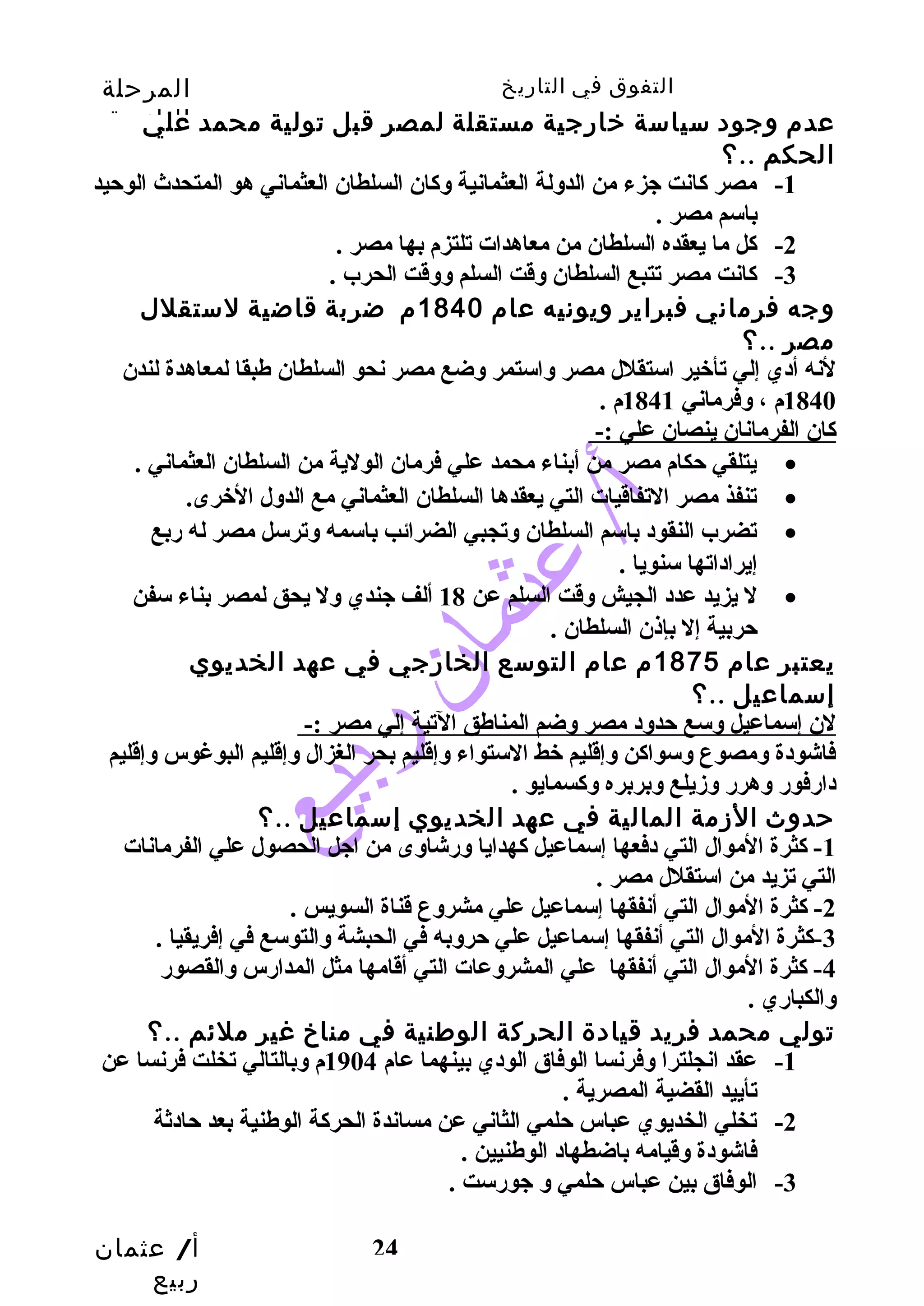 التفوق في التاريخ المرحلة 
الثانوية 
عدم وجود سياسة خارجية مستقلة لمصر قبل تولية محمد علي 
الحكم ..؟ 
-1 مصر كانت جزء من الدولة العثمانية وكان السلطان العثماني هو المتحدث الوحيد 
أ/ عثمان 
ربيع 
24 
باسم مصر . 
-2 كل ما يعقده السلطان من معاهدات تلتزم بها مصر . 
-3 كانت مصر تتبع السلطان وقت السلم ووقت الحرب . 
وجه فرماني فبراير ويونيه عام 1840 م ضربة قاضية لستقلل 
مصر ..؟ 
لنه أدي إلي تأخير استقلل مصر واستمر وضع مصر نحو السلطان طهبقا لمعاهدة لندن 
1840 م ، وفرماني 1841 م . 
كان الفرمانان ينصان علي :- 
يتلقي حكام مصر من أبناء محمد علي فرمان الولية من السلطان العثماني . · 
تنفذ مصر التفاقيات التي يعقدها السلطان العثماني مع الدول الخرى. · 
تضرب النقود باسم السلطان وتجبي الضرائب باسمه وترسل مصر له ربع · 
إيراداتها سنويا . 
ل يزيد عدد الجيش وقت السلم عن 18 ألف جندي ول يحق لمصر بناء سفن · 
حربية إل بإذن السلطان . 
يعتبر عام 1875 م عام التوسع الخارجي في عهد الخديوي 
إسماعيل ..؟ 
لن إسماعيل وسع حدود مصر وضم المناطهق التية إلي مصر :- 
فاشودة ومصوع وسواكن وإقليم خط الستواء وإقليم بحر الغزال وإقليم البوغوس وإقليم 
دارفور وهرر وزيلع وبربره وكسمايو . 
حدوث الزمة المالية في عهد الخديوي إسماعيل ..؟ 
-1 كثرة الموال التي دفعها إسماعيل كهدايا ورشاوى من اجل الحصول علي الفرمانات 
التي تزيد من استقلل مصر . 
-2 كثرة الموال التي أنفقها إسماعيل علي مشروع قناة السويس . 
-3 كثرة الموال التي أنفقها إسماعيل علي حروبه في الحبشة والتوسع في إفريقيا . 
-4 كثرة الموال التي أنفقها علي المشروعات التي أقامها مثل المدارس والقصور 
والكباري . 
تولي محمد فريد قيادة الحركة الوطنية في مناخ غير ملئم ..؟ 
-1 عقد انجلترا وفرنسا الوفاق الودي بينهما عام 1904 م وبالتالي تخلت فرنسا عن 
تأييد القضية المصرية . 
-2 تخلي الخديوي عباس حلمي الثاني عن مساندة الحركة الوطهنية بعد حادثة 
فاشودة وقيامه باضطهاد الوطهنيين . 
-3 الوفاق بين عباس حلمي و جورست . 
 