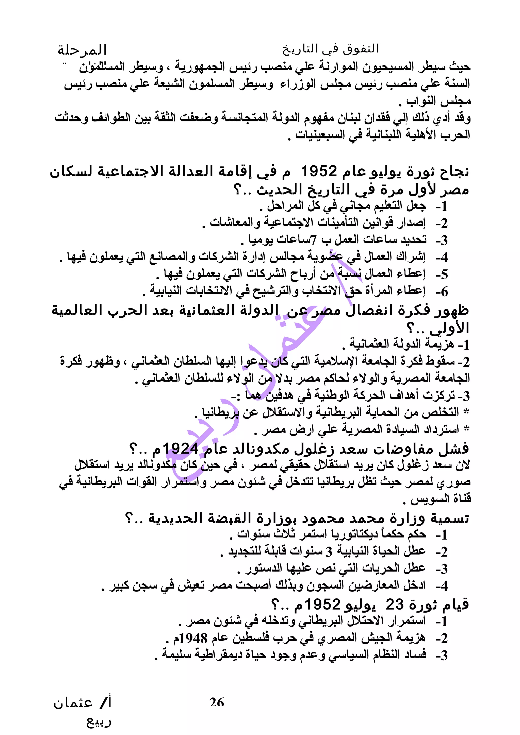 التفوق في التاريخ المرحلة 
الثانوية 
حيث سيطر المسيحيون الموارنة علي منصب رئيس الجمهورية ، وسيطر المسلمون 
السنة علي منصب رئيس مجلس الوزراء وسيطر المسلمون الشيعة علي منصب رئيس 
مجلس النواب . 
وقد أدي ذلك إلي فقدان لبنان مفهوم الدولة المتجانسة وضعفت الثقة بين الطوائف وحدثت 
الحرب الهلية اللبنانية في السبعينيات . 
نجاح  ثورة يوليو عام 1952 م في إقامة العدالة الجتماعية لسكان 
مصر لول مرة في التاريخ الحديث ..؟ 
أ/ عثمان 
ربيع 
26 
-1 جعل التعليم مجاني في كل المراحل . 
-2 إصدار قوانين التأمينات الجتماعية والمعاشات . 
-3 تحديد ساعات العمل ب 7ساعات يوميا . 
-4 إشراك العمال في عضوية مجالس إدارة الشركات والمصانع التي يعملون فيها . 
-5 إعطاء العمال نسبة من أرباح  الشركات التي يعملون فيها . 
-6 إعطاء المرأة حق النتخاب والترشيح في النتخابات النيابية . 
ظهور فكرة انفصال مصر عن الدولة العثمانية بعد الحرب العالمية 
الولي ..؟ 
-1 هزيمة الدولة العثمانية . 
-2 سقوط فكرة الجامعة السلمية التي كان يدعوا إليها السلطان العثماني ، وظهور فكرة 
الجامعة المصرية والولء لحاكم مصر بدل من الولء للسلطان العثماني . 
-3 تركزت أهداف الحركة الوطهنية في هدفين هما :- 
* التخلص من الحماية البريطانية والستقلل عن بريطانيا . 
* استرداد السيادة المصرية علي ارض مصر . 
فشل مفاوضات سعد زغلول مكدونالد عام 1924 م ..؟ 
لن سعد زغلول كان يريد استقلل حقيقي لمصر ، في حين كان مكدونالد يريد استقلل 
صوري لمصر حيث تظل بريطانيا تتدخل في شئون مصر واستمرار القوات البريطانية في 
قناة السويس . 
تسمية وزارة محمد محمود بوزارة القبضة الحديدية ..؟ 
-1 حكم حكماً  ديكتاتوريا استمر ثلث سنوات . 
-2 عطل الحياة النيابية 3 سنوات قابلة للتجديد . 
-3 عطل الحريات التي نص عليها الدستور . 
-4 ادخل المعارضين السجون وبذلك أصبحت مصر تعيش في سجن كبير . 
قيام ثورة 23 يوليو 1952 م ..؟ 
-1 استمرار الحتلل البريطاني وتدخله في شئون مصر . 
-2 هزيمة الجيش المصري في حرب فلسطين عام 1948 م . 
-3 فساد النظام السياسي وعدم وجود حياة ديمقراطهية سليمة . 
 