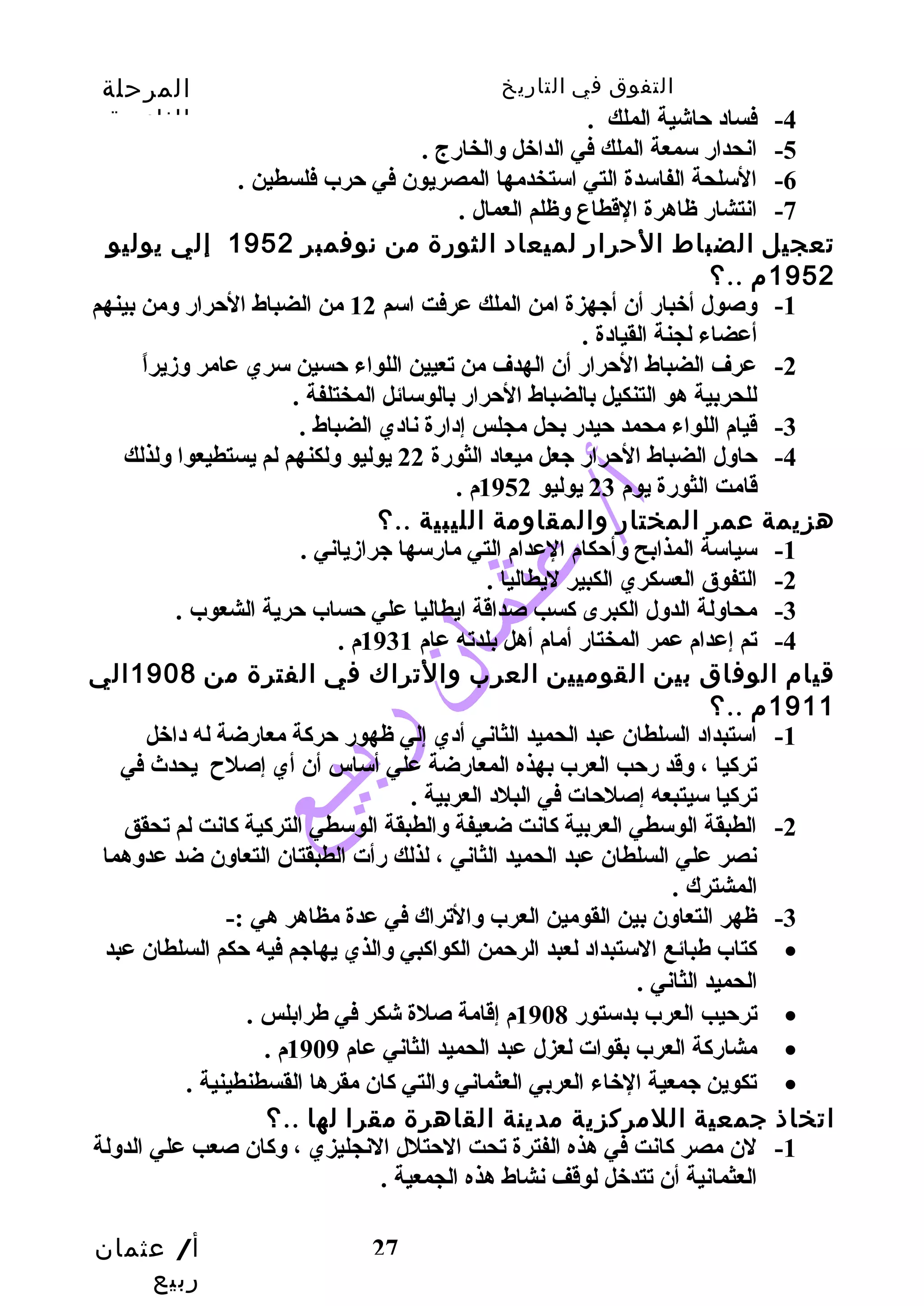 التفوق في التاريخ المرحلة 
الثانوية 
أ/ عثمان 
ربيع 
27 
-4 فساد حاشية الملك . 
-5 انحدار سمعة الملك في الداخل والخارج . 
-6 السلحة الفاسدة التي استخدمها المصريون في حرب فلسطين . 
-7 انتشار ظاهرة القطاع وظلم العمال . 
تعجيل الضباط الحرار لميعاد الثورة من نوفمبر 1952 إلي يوليو 
1952 م ..؟ 
-1 وصول أخبار أن أجهزة امن الملك عرفت اسم 12 من الضباط الحرار ومن بينهم 
أعضاء لجنة القيادة . 
-2 عرف الضباط الحرار أن الهدف من تعيين اللواء حسين سري عامر وزيراً  
للحربية هو التنكيل بالضباط الحرار بالوسائل المختلفة . 
-3 قيام اللواء محمد حيدر بحل مجلس إدارة نادي الضباط . 
-4 حاول الضباط الحرار جعل ميعاد الثورة 22 يوليو ولكنهم لم يستطيعوا ولذلك 
قامت الثورة يوم 23 يوليو 1952 م . 
هزيمة عمر المختار والمقاومة الليبية ..؟ 
-1 سياسة المذابح وأحكام العدام التي مارسها جرازياني . 
-2 التفوق العسكري الكبير ليطاليا . 
-3 محاولة الدول الكبرى كسب صداقة ايطاليا علي حساب حرية الشعوب . 
-4 تم إعدام عمر المختار أمام أهل بلدته عام 1931 م . 
قيام الوفاق بين القوميين العرب والتراك في الفترة من 1908 الي 
1911 م ..؟ 
-1 استبداد السلطان عبد الحميد الثاني أدي إلي ظهور حركة معارضة له داخل 
تركيا ، وقد رحب العرب بهذه المعارضة علي أساس أن أي إصلح  يحدث في 
تركيا سيتبعه إصلحات في البلد العربية . 
-2 الطبقة الوسطي العربية كانت ضعيفة والطبقة الوسطي التركية كانت لم تحقق 
نصر علي السلطان عبد الحميد الثاني ، لذلك رأت الطبقتان التعاون ضد عدوهما 
المشترك . 
-3 ظهر التعاون بين القومين العرب والتراك في عدة مظاهر هي :- 
كتاب طهبائع الستبداد لعبد الرحمن الكواكبي والذي يهاجم فيه حكم السلطان عبد · 
الحميد الثاني . 
ترحيب العرب بدستور 1908 م إقامة صلة شكر في طهرابلس . · 
مشاركة العرب بقوات لعزل عبد الحميد الثاني عام 1909 م . · 
تكوين جمعية الخاء العربي العثماني والتي كان مقرها القسطنطينية . · 
اتخاذ جمعية اللمركزية مدينة القاهرة مقرا لها ..؟ 
-1 لن مصر كانت في هذه الفترة تحت الحتلل النجليزي ، وكان صعب علي الدولة 
العثمانية أن تتدخل لوقف نشاط هذه الجمعية . 
 