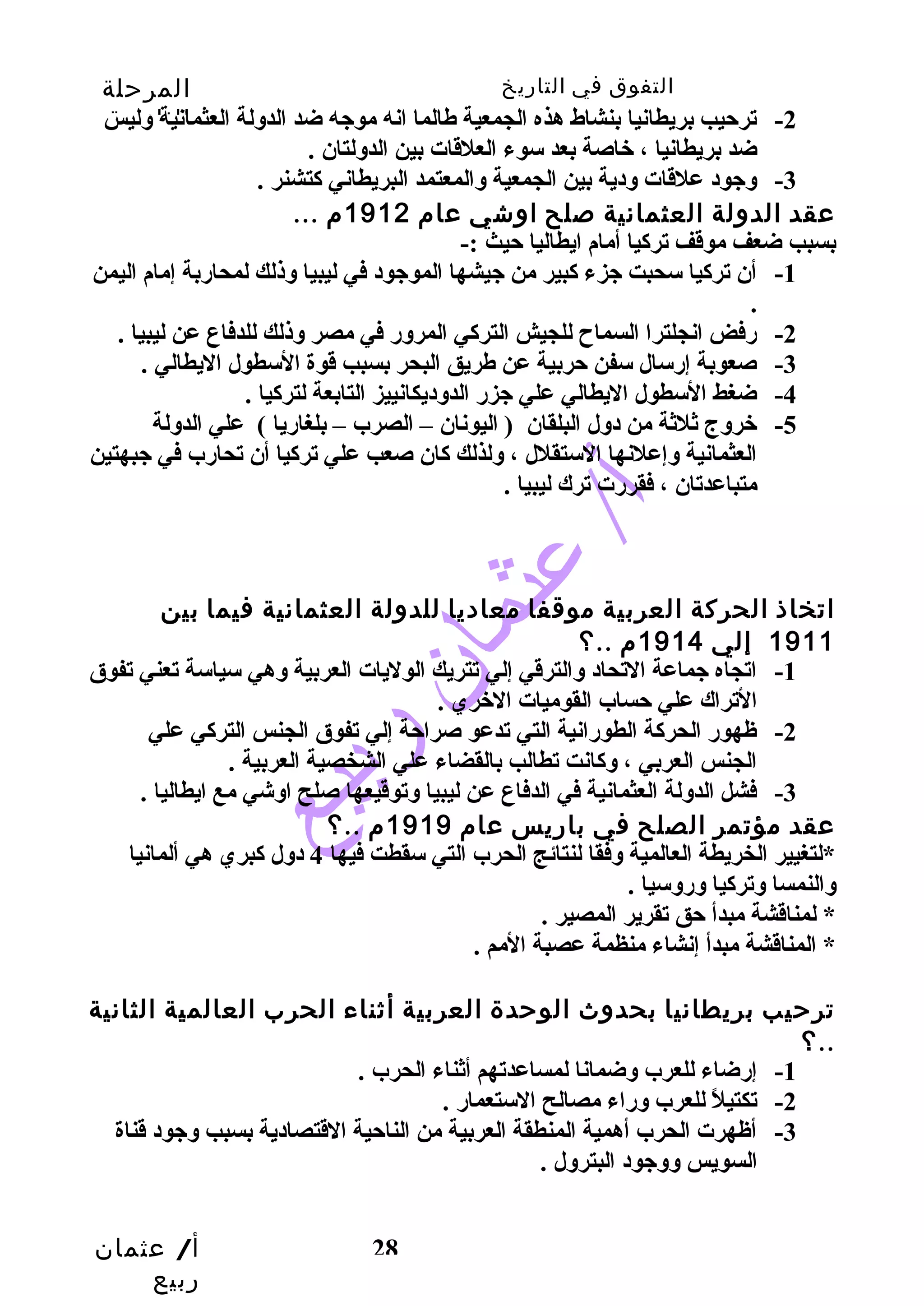 التفوق في التاريخ المرحلة 
الثانوية 
-2 ترحيب بريطانيا بنشاط هذه الجمعية طهالما انه موجه ضد الدولة العثمانية وليس 
-1 أن تركيا سحبت جزء كبير من جيشها الموجود في ليبيا وذلك لمحاربة إمام اليمن 
. 
-2 رفض انجلترا السماح  للجيش التركي المرور في مصر وذلك للدفاع عن ليبيا . 
-3 صعوبة إرسال سفن حربية عن طهريق البحر بسبب قوة السطول اليطالي . 
-5 خروج ثلثة من دول البلقان ( اليونان – الصرب – بلغاريا ) علي الدولة 
العثمانية وإعلنها الستقلل ، ولذلك كان صعب علي تركيا أن تحارب في جبهتين 
متباعدتان ، فقررت ترك ليبيا . 
اتخاذ الحركة العربية موقفا معاديا للدولة العثمانية فيما بين 
أ/ عثمان 
ربيع 
ضد بريطانيا ، خاصة بعد سوء العلقات بين الدولتان . 
-3 وجود علقات ودية بين الجمعية والمعتمد البريطاني كتشنر . 
عقد الدولة العثمانية صلح اوشي عام 1912 م ... 
بسبب ضعف موقف تركيا أمام ايطاليا حيث :- 
-4 ضغط السطول اليطالي علي جزر الدوديكانييز التابعة لتركيا . 
28 
1911 إلي 1914 م ..؟ 
-1 اتجاه جماعة التحاد والترقي إلي تتريك الوليات العربية وهي سياسة تعني تفوق 
التراك علي حساب القوميات الخري . 
-2 ظهور الحركة الطورانية التي تدعو صراحة إلي تفوق الجنس التركي علي 
الجنس العربي ، وكانت تطالب بالقضاء علي الشخصية العربية . 
-3 فشل الدولة العثمانية في الدفاع عن ليبيا وتوقيعها صلح اوشي مع ايطاليا . 
عقد مؤتمر الصلح في باريس عام 1919 م ..؟ 
*لتغيير الخريطة العالمية وفقا لنتائج الحرب التي سقطت فيها 4 دول كبري هي ألمانيا 
والنمسا وتركيا وروسيا . 
* لمناقشة مبدأ حق تقرير المصير . 
* المناقشة مبدأ إنشاء منظمة عصبة المم . 
ترحيب بريطانيا بحدوث الوحدة العربية أثناء الحرب العالمية الثانية 
؟.. 
-1 إرضاء للعرب وضمانا لمساعدتهم أثناء الحرب . 
-2 تكتيلً  للعرب وراء مصالح الستعمار . 
-3 أظهرت الحرب أهمية المنطقة العربية من الناحية القتصادية بسبب وجود قناة 
السويس ووجود البترول . 
 