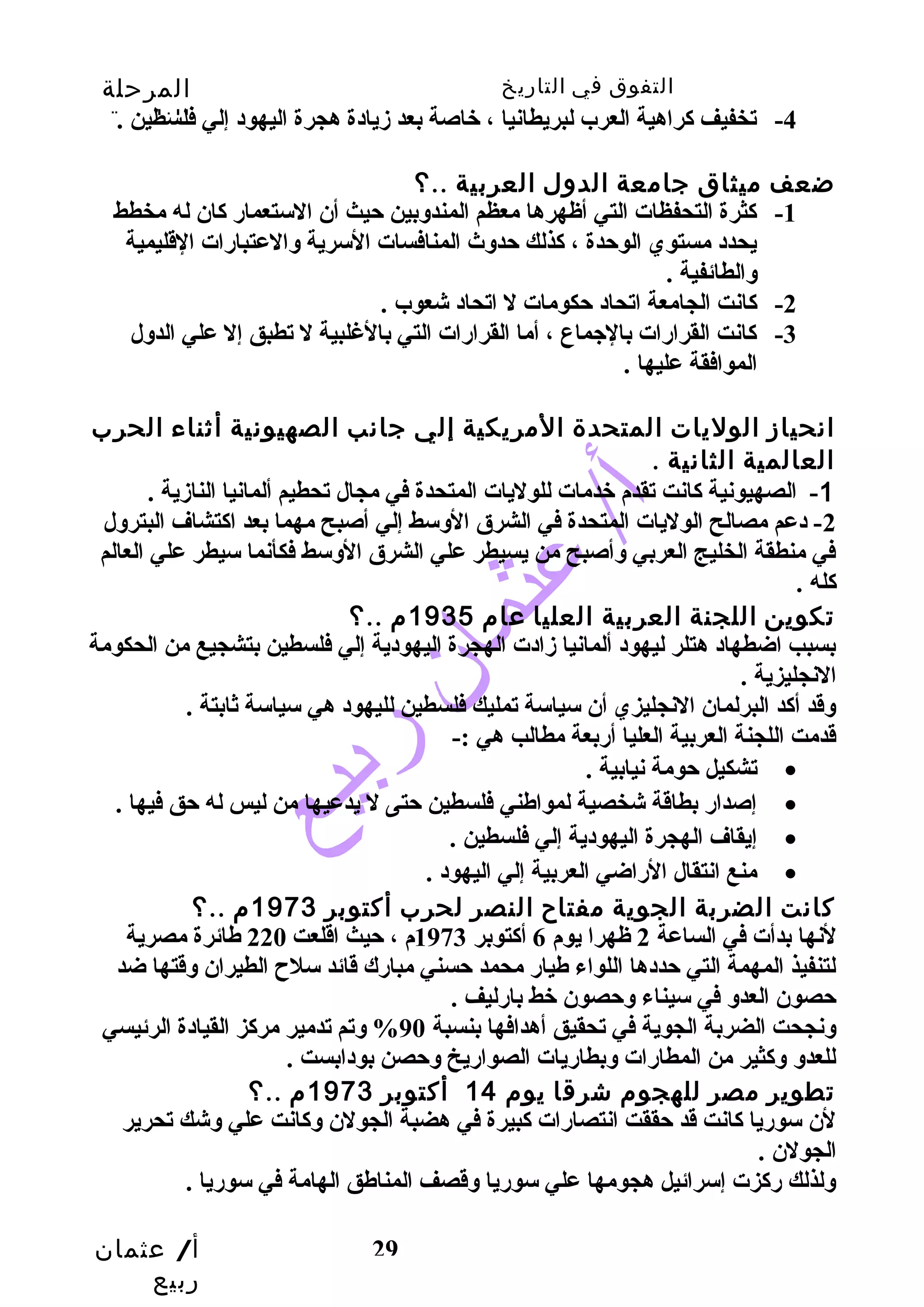 التفوق في التاريخ المرحلة 
الثانوية 
-4 تخفيف كراهية العرب لبريطانيا ، خاصة بعد زيادة هجرة اليهود إلي فلسطين . 
أ/ عثمان 
ربيع 
29 
ضعف ميثاق جامعة الدول العربية ..؟ 
-1 كثرة التحفظات التي أظهرها معظم المندوبين حيث أن الستعمار كان له مخطط 
يحدد مستوي الوحدة ، كذلك حدوث المنافسات السرية والعتبارات القليمية 
والطائفية . 
-2 كانت الجامعة اتحاد حكومات ل اتحاد شعوب . 
-3 كانت القرارات بالجماع ، أما القرارات التي بالغلبية ل تطبق إل علي الدول 
الموافقة عليها . 
انحياز الوليات المتحدة المريكية إلي جانب الصهيونية أثناء الحرب 
العالمية الثانية . 
-1 الصهيونية كانت تقدم خدمات للوليات المتحدة في مجال تحطيم ألمانيا النازية . 
-2 دعم مصالح الوليات المتحدة في الشرق الوسط إلي أصبح مهما بعد اكتشاف البترول 
في منطقة الخليج العربي وأصبح من يسيطر علي الشرق الوسط فكأنما سيطر علي العالم 
كله . 
تكوين اللجنة العربية العليا عام 1935 م ..؟ 
بسبب اضطهاد هتلر ليهود ألمانيا زادت الهجرة اليهودية إلي فلسطين بتشجيع من الحكومة 
النجليزية . 
وقد أكد البرلمان النجليزي أن سياسة تمليك فلسطين لليهود هي سياسة ثابتة . 
قدمت اللجنة العربية العليا أربعة مطالب هي :- 
تشكيل حومة نيابية . · 
إصدار بطاقة شخصية لمواطهني فلسطين حتى ل يدعيها من ليس له حق فيها . · 
إيقاف الهجرة اليهودية إلي فلسطين . · 
منع انتقال الراضي العربية إلي اليهود . · 
كانت الضربة الجوية مفتاح  النصر لحرب أكتوبر 1973 م ..؟ 
لنها بدأت في الساعة 2 ظهرا يوم 6 أكتوبر 1973 م ، حيث اقلعت 220 طهائرة مصرية 
لتنفيذ المهمة التي حددها اللواء طهيار محمد حسني مبارك قائد سلح  الطيران وقتها ضد 
حصون العدو في سيناء وحصون خط بارليف . 
ونجحت الضربة الجوية في تحقيق أهدافها بنسبة 90 % وتم تدمير مركز القيادة الرئيسي 
للعدو وكثير من المطارات وبطاريات الصواريخ وحصن بودابست . 
تطوير مصر للهجوم شرقا يوم 14 أكتوبر 1973 م ..؟ 
لن سوريا كانت قد حققت انتصارات كبيرة في هضبة الجولن وكانت علي وشك تحرير 
الجولن . 
ولذلك ركزت إسرائيل هجومها علي سوريا وقصف المناطهق الهامة في سوريا . 
 