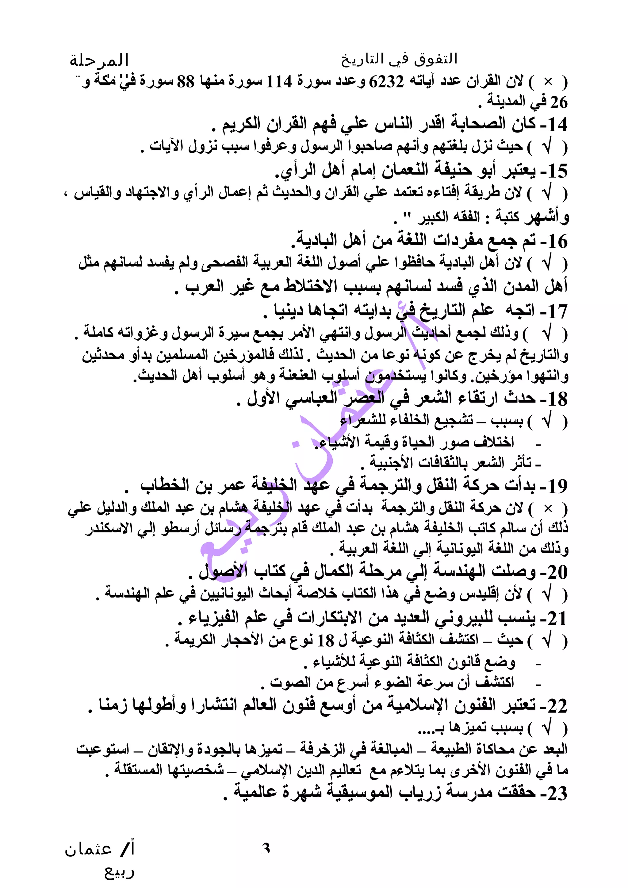 التفوق في التاريخ المرحلة 
الثانوية 
لن القران عدد آياته 6232 وعدد سورة 114 سورة منها 88 سورة في مكة و ( × ) 
أ/ عثمان 
ربيع 
3 
26 في المدينة . 
-14 كان الصحابة اقدر الناس علي فهم القران الكريم . 
( √ ) حيث نزل بلغتهم وأنهم صاحبوا الرسول وعرفوا سبب نزول اليات . 
-15 يعتبر أبو حنيفة النعمان إمام أهل الرأي. 
( √ ) لن طهريقة إفتاءه تعتمد علي القران والحديث ثم إعمال الرأي والجتهاد والقياس ، 
وأشهر كتبة : الفقه الكبير " . 
-16 تم جمع مفردات اللغة من أهل البادية. 
( √ ) لن أهل البادية حافظوا علي أصول اللغة العربية الفصحى ولم يفسد لسانهم مثل 
أهل المدن الذي فسد لسانهم بسبب الختلط مع غير العرب . 
-17 اتجه علم التاريخ في بدايته اتجاها دينيا . 
( √ ) وذلك لجمع أحاديث الرسول وانتهي المر بجمع سيرة الرسول وغزواته كاملة . 
والتاريخ لم يخرج عن كونه نوعا من الحديث . لذلك فالمؤرخين المسلمين بدأو محدثين 
وانتهوا مؤرخين. وكانوا يستخدمون أسلوب العنعنة وهو أسلوب أهل الحديث. 
-18 حدث ارتقاء الشعر في العصر العباسي الول . 
( √ ) بسبب – تشجيع الخلفاء للشعراء 
- اختلف صور الحياة وقيمة الشياء. 
- تأثر الشعر بالثقافات الجنبية . 
-19 بدأت حركة النقل والترجمة في عهد الخليفة عمر بن الخطاب . 
لن حركة النقل والترجمة بدأت في عهد الخليفة هشام بن عبد الملك والدليل علي ( × ) 
ذلك أن سالم كاتب الخليفة هشام بن عبد الملك قام بترجمة رسائل أرسطو إلي السكندر 
وذلك من اللغة اليونانية إلي اللغة العربية . 
-20 وصلت الهندسة إلي مرحلة الكمال في كتاب الصول . 
( √ ) لن إقليدس وضع في هذا الكتاب خلصة أبحاث اليونانيين في علم الهندسة . 
-21 ينسب للبيروني العديد من البتكارات في علم الفيزياء . 
( √ ) حيث – اكتشف الكثافة النوعية ل 18 نوع من الحجار الكريمة . 
- وضع قانون الكثافة النوعية للشياء . 
- اكتشف أن سرعة الضوء أسرع من الصوت . 
-22 تعتبر الفنون السلمية من أوسع فنون العالم انتشارا وأطهولها زمنا . 
( √ ) بسبب تميزها بـ.... 
البعد عن محاكاة الطبيعة – المبالغة في الزخرفة – تميزها بالجودة والتقان – استوعبت 
ما في الفنون الخرى بما يتلءم مع تعاليم الدين السلمي – شخصيتها المستقلة . 
-23 حققت مدرسة زرياب الموسيقية شهرة عالمية . 
 