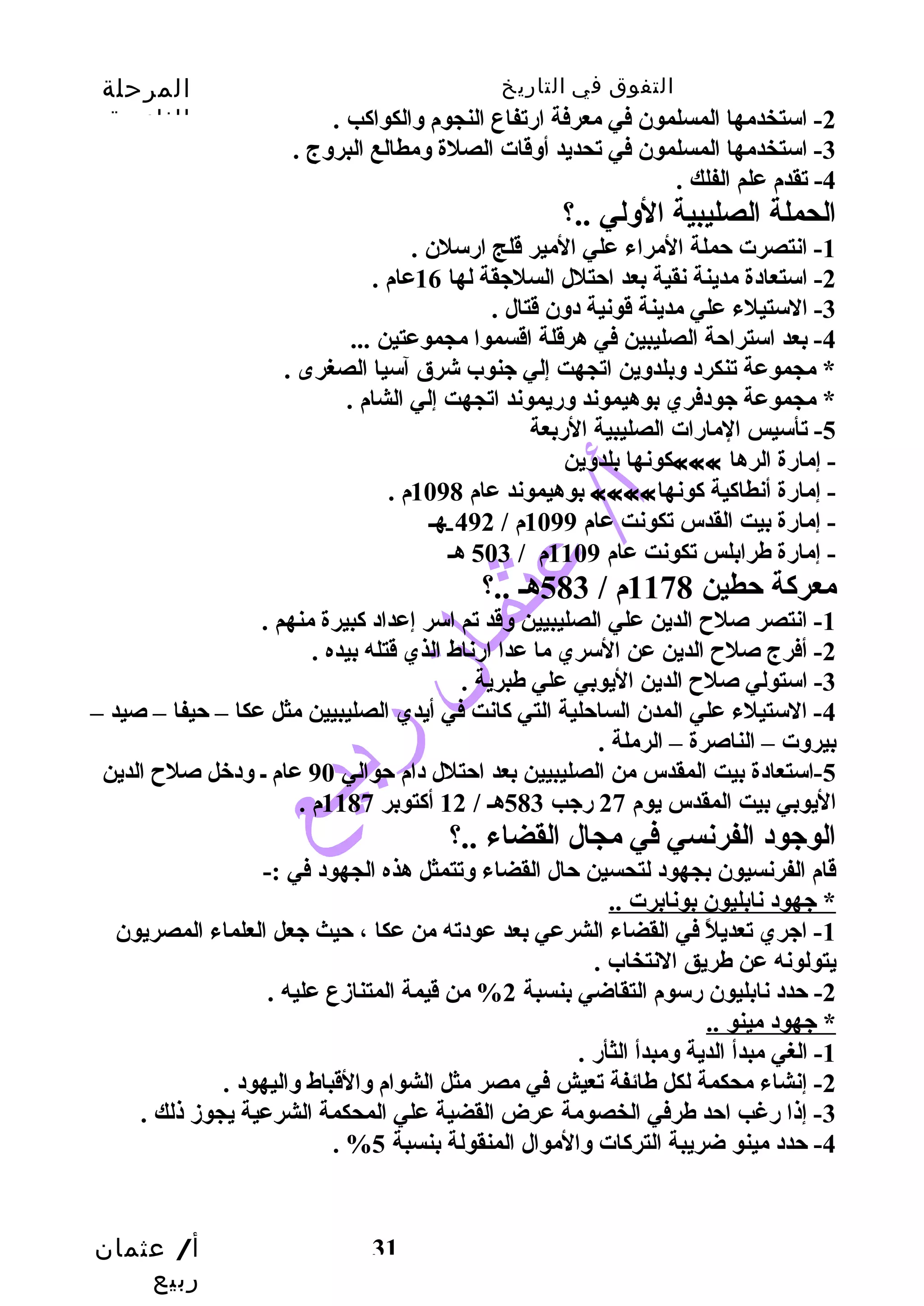 التفوق في التاريخ المرحلة 
الثانوية 
أ/ عثمان 
ربيع 
-2 استخدمها المسلمون في معرفة ارتفاع النجوم وسالكواكب . 
-3 استخدمها المسلمون في تحديد أوسقات الصلة وسمطالع البروسج . 
31 
-4 تقدم علم الفلك . 
الحملة الصليبية الوسلي ..؟ 
-1 انتصرت حتملة المراء علي المير قلج ارسلن . 
-2 استعادة مدينة نقية بعد احتتلل السلجيقة لها 16 عام . 
-3 الستيلء علي مدينة قونية دوسن قتال . 
-4 بعد استراحتة الصليبين في هرقلة اقسموا مجموعتين ... 
* مجموعة تنكرد وسبلدوسين اتجهت إلي جينوب شرق آسيا الصغرى . 
* مجموعة جيودفري بوهيموند وسريموند اتجهت إلي الشام . 
-5 تأسيس المارات الصليبية الربعة 
كونها بلدوسين ««« - إمارة الرها 
بوهيموند عام 1098 م . «««« - إمارة أنطاكية كونها 
- إمارة بيت القدس تكونت عام 1099 م / 492 ـهـ 
- إمارة طرابلس تكونت عام 1109 م / 503 هـ 
معركة حتطين 1178 م / 583 هـ ..؟ 
-1 انتصر صلح  الدين علي الصليبيين وسقد تم اسر إعداد كبيرة منهم . 
-2 أفرج صلح  الدين عن السري ما عدا ارناط الذي قتله بيده . 
-3 استولي صلح  الدين اليوبي علي طبرية . 
-4 الستيلء علي المدن الساحتلية التي كانت في أيدي الصليبيين مثل عكا – حتيفا – صيد – 
بيروست – الناصرة – الرملة . 
-5 استعادة بيت المقدس من الصليبيين بعد احتتلل دام حتوالي 90 عام ـ وسدخل صلح  الدين 
اليوبي بيت المقدس يوم 27 رجيب 583 هـ / 12 أكتوبر 1187 م . 
الوجيود الفرنسي في مجال القضاء ..؟ 
قام الفرنسيون بجهود لتحسين حتال القضاء وستتمثل هذه الجهود في :- 
* جيهود نابليون بونابرت .. 
-1 اجيري تعديلً  في القضاء الشرعي بعد عودته من عكا ، حتيث جيعل العلماء المصريون 
يتولونه عن طريق النتخاب . 
-2 حتدد نابليون رسوم التقاضي بنسبة 2% من قيمة المتنازمع عليه . 
* جيهود مينو .. 
-1 الغي مبدأ الدية وسمبدأ الثأر . 
-2 إنشاء محكمة لكل طائفة تعيش في مصر مثل الشوام وسالقباط وساليهود . 
-3 إذا رغب احتد طرفي الخصومة عرض القضية علي المحكمة الشرعية يجوزم ذلك . 
. % -4 حتدد مينو ضريبة التركات وسالموال المنقولة بنسبة 5 
 
