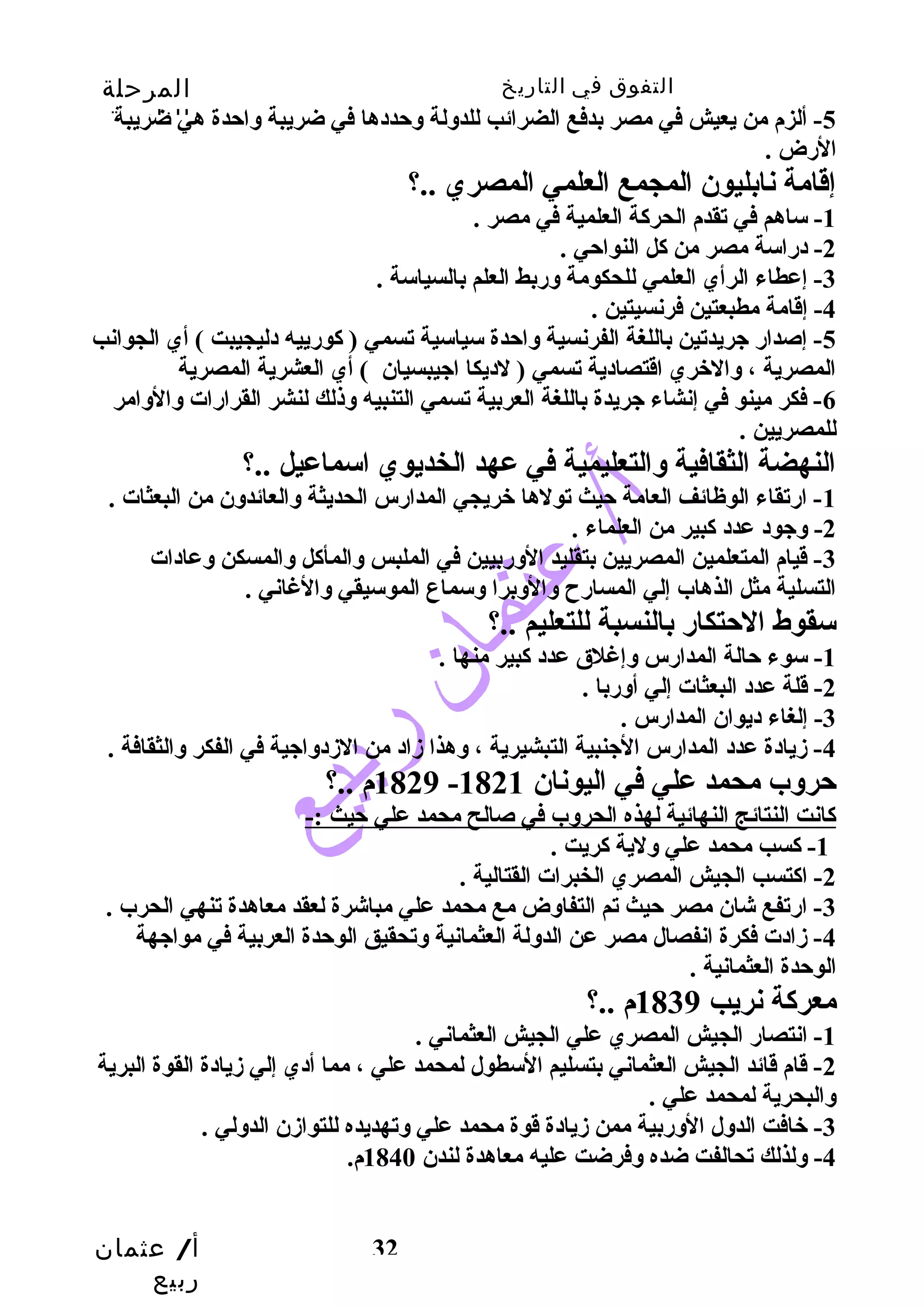 التفوق في التاريخ المرحلة 
الثانوية 
-5 ألزم من يعيش في مصر بدفع الضرائب للدوسلة وسحتددها في ضريبة وساحتدة هي ضريبة 
الرض . 
إقامة نابليون المجمع العلمي المصري ..؟ 
أ/ عثمان 
ربيع 
32 
-1 ساهم في تقدم الحركة العلمية في مصر . 
-2 دراسة مصر من كل النواحتي . 
-3 إعطاء الرأي العلمي للحكومة وسربط العلم بالسياسة . 
-4 إقامة مطبعتين فرنسيتين . 
-5 إصدار جيريدتين باللغة الفرنسية وساحتدة سياسية تسمي ( كورييه دليجيبت ) أي الجوانب 
المصرية ، وسالخري اقتصادية تسمي ( لديكا اجييبسيان ) أي العشرية المصرية 
-6 فكر مينو في إنشاء جيريدة باللغة العربية تسمي التنبيه وسذلك لنشر القرارات وسالوسامر 
للمصريين . 
النهضة الثقافية وسالتعليمية في عهد الخديوي اسماعيل ..؟ 
-1 ارتقاء الوظائف العامة حتيث تولها خريجي المدارس الحديثة وسالعائدوسن من البعثات . 
-2 وسجيود عدد كبير من العلماء . 
-3 قيام المتعلمين المصريين بتقليد الوسربيين في الملبس وسالمأكل وسالمسكن وسعادات 
التسلية مثل الذهاب إلي المسارح  وسالوسبرا وسسماع الموسيقي وسالغاني . 
سقوط الحتتكار بالنسبة للتعليم ..؟ 
-1 سوء حتالة المدارس وسإغلق عدد كبير منها . 
-2 قلة عدد البعثات إلي أوسربا . 
-3 إلغاء ديوان المدارس . 
-4 زميادة عدد المدارس الجينبية التبشيرية ، وسهذا زماد من الزمدوساجيية في الفكر وسالثقافة . 
1829 م ..؟ - حتروسب محمد علي في اليونان 1821 
كانت النتائج النهائية لهذه الحروسب في صالح محمد علي حتيث :- 
-1 كسب محمد علي وسلية كريت . 
-2 اكتسب الجيش المصري الخبرات القتالية . 
-3 ارتفع شان مصر حتيث تم التفاوسض مع محمد علي مباشرة لعقد معاهدة تنهي الحرب . 
-4 زمادت فكرة انفصال مصر عن الدوسلة العثمانية وستحقيق الوحتدة العربية في مواجيهة 
الوحتدة العثمانية . 
معركة نريب 1839 م ..؟ 
-1 انتصار الجيش المصري علي الجيش العثماني . 
-2 قام قائد الجيش العثماني بتسليم السطول لمحمد علي ، مما أدي إلي زميادة القوة البرية 
وسالبحرية لمحمد علي . 
-3 خافت الدوسل الوسربية ممن زميادة قوة محمد علي وستهديده للتوازمن الدوسلي . 
-4 وسلذلك تحالفت ضده وسفرضت عليه معاهدة لندن 1840 م. 
 