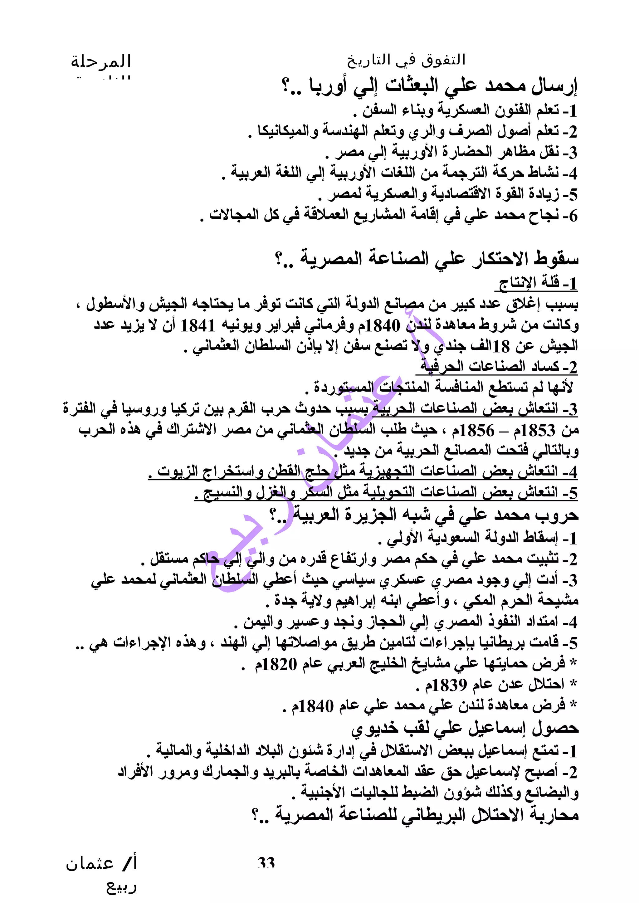 التفوق في التاريخ المرحلة 
الثانوية 
أ/ عثمان 
ربيع 
33 
إرسال محمد علي البعثات إلي أوسربا ..؟ 
-1 تعلم الفنون العسكرية وسبناء السفن . 
-2 تعلم أصول الصرف وسالري وستعلم الهندسة وسالميكانيكا . 
-3 نقل مظاهر الحضارة الوسربية إلي مصر . 
-4 نشاط حتركة الترجيمة من اللغات الوسربية إلي اللغة العربية . 
-5 زميادة القوة القتصادية وسالعسكرية لمصر . 
-6 نجاح  محمد علي في إقامة المشاريع العملقة في كل المجالت . 
سقوط الحتتكار علي الصناعة المصرية ..؟ 
1 - قلة النتاج 
بسبب إغلق عدد كبير من مصانع الدوسلة التي كانت توفر ما يحتاجيه الجيش وسالسطول ، 
وسكانت من شروسط معاهدة لندن 1840 م وسفرماني فبراير وسيونيه 1841 أن ل يزيد عدد 
الجيش عن 18 الف جيندي وسل تصنع سفن إل بإذن السلطان العثماني . 
2 - كساد الصناعات الحرفية 
لنها لم تستطع المنافسة المنتجات المستوردة . 
-3 انتعاش بعض الصناعات الحربية بسبب حتدوسث حترب القرم بين تركيا وسروسسيا في الفترة 
من 1853 م – 1856 م ، حتيث طلب السلطان العثماني من مصر الشتراك في هذه الحرب 
وسبالتالي فتحت المصانع الحربية من جيديد . 
4 - انتعاش بعض الصناعات التجهيزية مثل حتلج القطن وساستخراج الزيوت . 
5 - انتعاش بعض الصناعات التحويلية مثل السكر وسالغزل وسالنسيج . 
حتروسب محمد علي في شبه الجزيرة العربية ..؟ 
-1 إسقاط الدوسلة السعودية الوسلي . 
-2 تثبيت محمد علي في حتكم مصر وسارتفاع قدره من وسالي إلي حتاكم مستقل . 
-3 أدت إلي وسجيود مصري عسكري سياسي حتيث أعطي السلطان العثماني لمحمد علي 
مشيحة الحرم المكي ، وسأعطي ابنه إبراهيم وسلية جيدة . 
-4 امتداد النفوذ المصري إلي الحجازم وسنجد وسعسير وساليمن . 
-5 قامت بريطانيا بإجيراءات لتامين طريق مواصلتها إلي الهند ، وسهذه الجيراءات هي .. 
* فرض حتمايتها علي مشايخ الخليج العربي عام 1820 م . 
* احتتلل عدن عام 1839 م . 
* فرض معاهدة لندن علي محمد علي عام 1840 م . 
حتصول إسماعيل علي لقب خديوي 
-1 تمتع إسماعيل ببعض الستقلل في إدارة شئون البلد الداخلية وسالمالية . 
-2 أصبح لسماعيل حتق عقد المعاهدات الخاصة بالبريد وسالجمارك وسمروسر الفراد 
وسالبضائع وسكذلك شؤوسن الضبط للجاليات الجينبية . 
محاربة الحتتلل البريطاني للصناعة المصرية ..؟ 
 