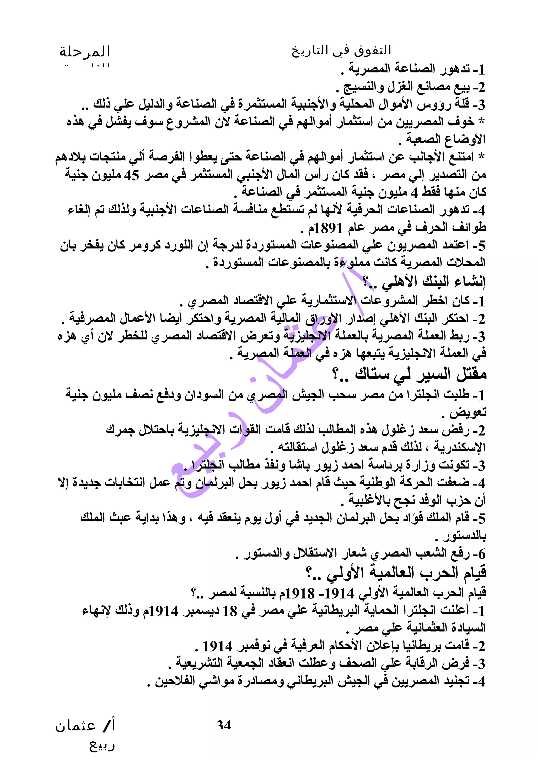 التفوق في التاريخ المرحلة 
الثانوية 
أ/ عثمان 
ربيع 
34 
-1 تدهور الصناعة المصرية . 
-2 بيع مصانع الغزل وسالنسيج . 
-3 قلة رؤوسس الموال المحلية وسالجينبية المستثمرة في الصناعة وسالدليل علي ذلك .. 
* خوف المصريين من استثمار أموالهم في الصناعة لن المشروسع سوف يفشل في هذه 
الوسضاع الصعبة . 
* امتنع الجيانب عن استثمار أموالهم في الصناعة حتتى يعطوا الفرصة ألي منتجات بلدهم 
من التصدير إلي مصر ، فقد كان رأس المال الجينبي المستثمر في مصر 45 مليون جينية 
كان منها فقط 4 مليون جينية المستثمر في الصناعة . 
-4 تدهور الصناعات الحرفية لنها لم تستطع منافسة الصناعات الجينبية وسلذلك تم إلغاء 
طوائف الحرف في مصر عام 1891 م . 
-5 اعتمد المصريون علي المصنوعات المستوردة لدرجية إن اللورد كروسمر كان يفخر بان 
المحلت المصرية كانت مملوءة بالمصنوعات المستوردة . 
إنشاء البنك الهلي ..؟ 
-1 كان اخطر المشروسعات الستثمارية علي القتصاد المصري . 
-2 احتتكر البنك الهلي إصدار الوسراق المالية المصرية وساحتتكر أيضا العمال المصرفية . 
-3 ربط العملة المصرية بالعملة النجليزية وستعرض القتصاد المصري للخطر لن أي هزه 
في العملة النجليزية يتبعها هزه في العملة المصرية . 
مقتل السير لي ستاك ..؟ 
-1 طلبت انجلترا من مصر سحب الجيش المصري من السودان وسدفع نصف مليون جينية 
تعويض . 
-2 رفض سعد زمغلول هذه المطالب لذلك قامت القوات النجليزية باحتتلل جيمرك 
السكندرية ، لذلك قدم سعد زمغلول استقالته . 
-3 تكونت وسزمارة برئاسة احتمد زميور باشا وسنفذ مطالب انجلترا . 
-4 ضعفت الحركة الوطنية حتيث قام احتمد زميور بحل البرلمان وستم عمل انتخابات جيديدة إل 
أن حتزب الوفد نجح بالغلبية . 
-5 قام الملك فؤاد بحل البرلمان الجديد في أوسل يوم ينعقد فيه ، وسهذا بداية عبث الملك 
بالدستور . 
-6 رفع الشعب المصري شعار الستقلل وسالدستور . 
قيام الحرب العالمية الوسلي ..؟ 
1918 م بالنسبة لمصر ..؟ - قيام الحرب العالمية الوسلي 1914 
-1 أعلنت انجلترا الحماية البريطانية علي مصر في 18 ديسمبر 1914 م وسذلك لنهاء 
السيادة العثمانية علي مصر . 
. -2 قامت بريطانيا بإعلن الحتكام العرفية في نوفمبر 1914 
-3 فرض الرقابة علي الصحف وسعطلت انعقاد الجمعية التشريعية . 
-4 تجنيد المصريين في الجيش البريطاني وسمصادرة مواشي الفلحتين . 
 