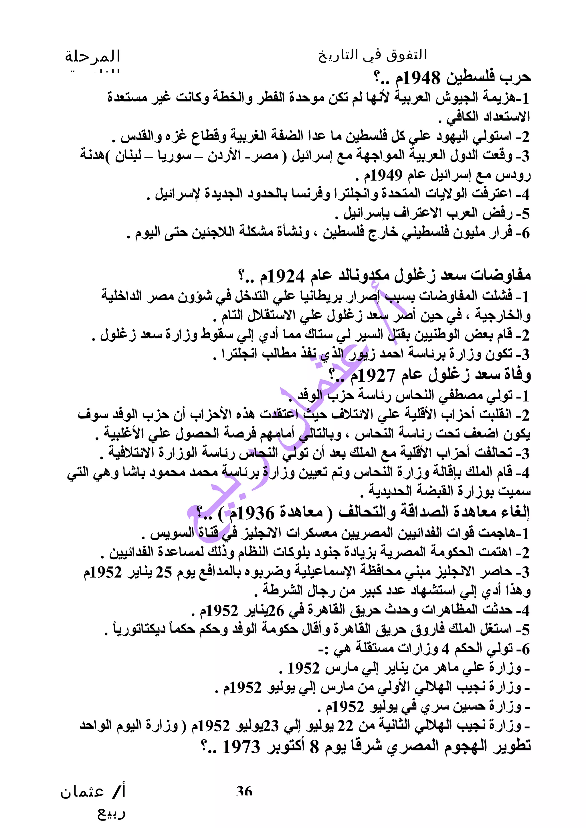 التفوق في التاريخ المرحلة 
الثانوية 
أ/ عثمان 
ربيع 
36 
حترب فلسطين 1948 م ..؟ 
-1 هزيمة الجيوش العربية لنها لم تكن موحتدة الفطر وسالخطة وسكانت غير مستعدة 
الستعداد الكافي . 
-2 استولي اليهود علي كل فلسطين ما عدا الضفة الغربية وسقطاع غزه وسالقدس . 
-3 وسقعت الدوسل العربية المواجيهة مع إسرائيل ( مصر- الردن – سوريا – لبنان )هدنة 
روسدس مع إسرائيل عام 1949 م . 
-4 اعترفت الوليات المتحدة وسانجلترا وسفرنسا بالحدوسد الجديدة لسرائيل . 
-5 رفض العرب العتراف بإسرائيل . 
-6 فرار مليون فلسطيني خارج فلسطين ، وسنشأة مشكلة اللجيئين حتتى اليوم . 
مفاوسضات سعد زمغلول مكدوسنالد عام 1924 م ..؟ 
-1 فشلت المفاوسضات بسبب إصرار بريطانيا علي التدخل في شؤوسن مصر الداخلية 
وسالخارجيية ، في حتين أصر سعد زمغلول علي الستقلل التام . 
-2 قام بعض الوطنيين بقتل السير لي ستاك مما أدي إلي سقوط وسزمارة سعد زمغلول . 
-3 تكون وسزمارة برئاسة احتمد زميور الذي نفذ مطالب انجلترا . 
وسفاة سعد زمغلول عام 1927 م ..؟ 
-1 تولي مصطفي النحاس رئاسة حتزب الوفد . 
-2 انقلبت أحتزاب القلية علي الئتلف حتيث اعتقدت هذه الحتزاب أن حتزب الوفد سوف 
يكون اضعف تحت رئاسة النحاس ، وسبالتالي أمامهم فرصة الحصول علي الغلبية . 
-3 تحالفت أحتزاب القلية مع الملك بعد أن تولي النحاس رئاسة الوزمارة الئتلفية . 
-4 قام الملك بإقالة وسزمارة النحاس وستم تعيين وسزمارة برئاسة محمد محمود باشا وسهي التي 
سميت بوزمارة القبضة الحديدية . 
إلغاء معاهدة الصداقة وسالتحالف ( معاهدة 1936 م ) ..؟ 
-1 هاجيمت قوات الفدائيين المصريين معسكرات النجليز في قناة السويس . 
-2 اهتمت الحكومة المصرية بزيادة جينود بلوكات النظام وسذلك لمساعدة الفدائيين . 
-3 حتاصر النجليز مبني محافظة السماعيلية وسضربوه بالمدافع يوم 25 يناير 1952 م 
وسهذا أدي إلي استشهاد عدد كبير من رجيال الشرطة . 
-4 حتدثت المظاهرات وسحتدث حتريق القاهرة في 26 يناير 1952 م . 
-5 استغل الملك فاروسق حتريق القاهرة وسأقال حتكومة الوفد وسحتكم حتكماً  ديكتاتورياً  . 
-6 تولي الحكم 4 وسزمارات مستقلة هي :- 
. - وسزمارة علي ماهر من يناير إلي مارس 1952 
- وسزمارة نجيب الهللي الوسلي من مارس إلي يوليو 1952 م . 
- وسزمارة حتسين سري في يوليو 1952 م . 
- وسزمارة نجيب الهللي الثانية من 22 يوليو إلي 23 يوليو 1952 م ( وسزمارة اليوم الواحتد 
؟.. تطوير الهجوم المصري شرقا يوم 8 أكتوبر 1973 
 