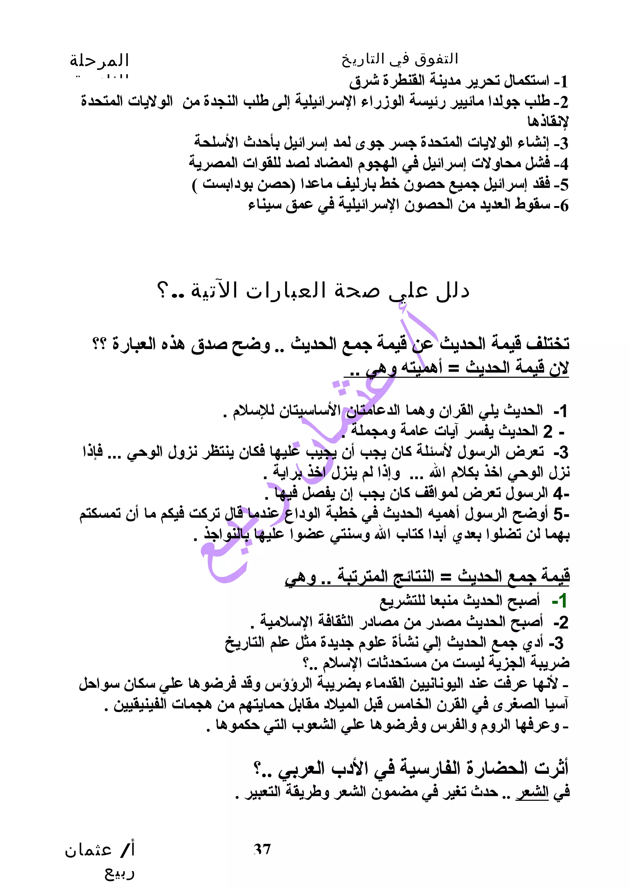 التفوق في التاريخ المرحلة 
الثانوية 
أ/ عثمان 
ربيع 
37 
-1 استكمال تحرير مدينة القنطرة شرق 
-2 طلب جيولدا مائيير رئيسة الوزمراء السرائيلية إلى طلب النجدة من الوليات المتحدة 
لنقاذها 
-3 إنشاء الوليات المتحدة جيسر جيوى لمد إسرائيل بأحتدث السلحة 
-4 فشل محاوسلت إسرائيل في الهجوم المضاد لصد للقوات المصرية 
-5 فقد إسرائيل جيميع حتصون خط بارليف ماعدا (حتصن بودابست ) 
-6 سقوط العديد من الحصون السرائيلية في عمق سيناء 
دلل علي صحة العبارات التية ..؟ 
تختلف قيمة الحديث عن قيمة جيمع الحديث .. وسضح صدق هذه العبارة ؟؟ 
لن  قيمة ا لحديث = أهميته وهي .. 
-1 الحديث يلي القران  وهما الدعامتان  الساسيتان  للسلم  . 
2 الحديث يفسر آيات عامة ومجملة . - 
-3 تعرض الرسول لسئلة كان  يجب أن  يجيب عليها فكان  ينتظر نزول الوحي ... فإذا 
نزل الوحي اخذ بكلم  ال ... وإذا لم ينزل اخذ براية . 
4- الرسول تعرض لمواقف كان  يجب إن  يفصل فيها . 
5- أوضح الرسول أهميه الحديث في خطبة الوداع عندما قال تركت فيكم ما أن  تمسكتم 
بهما لن تضلوا بعدي أبدا كتاب ال وسنتي عضوا عليها بالنواجذ . 
قيمة جمع ا لحديث = النتائج ا لمترتبة .. وهي 
-1 أصبح الحديث منبعا للتشريع 
-2 أصبح الحديث مصدر من مصادر الثقافة السلمية . 
-3 أدي جمع الحديث إلي نشأة علوم  جديدة مثل علم التاريخ 
ضريبة الجزية ليست من مستحدثات السلم ..؟ 
- لنها عرفت عند اليونانيين القدماء بضريبة الرؤؤس وسقد فرضوها علي سكان سواحتل 
آسيا الصغرى في القرن الخامس قبل الميلد مقابل حتمايتهم من هجمات الفينيقيين . 
- وسعرفها الروسم وسالفرس وسفرضوها علي الشعوب التي حتكموها . 
أثرت الحضارة الفارسية في الدب العربي ..؟ 
في الشعر .. حتدث تغير في مضمون الشعر وسطريقة التعبير . 
 