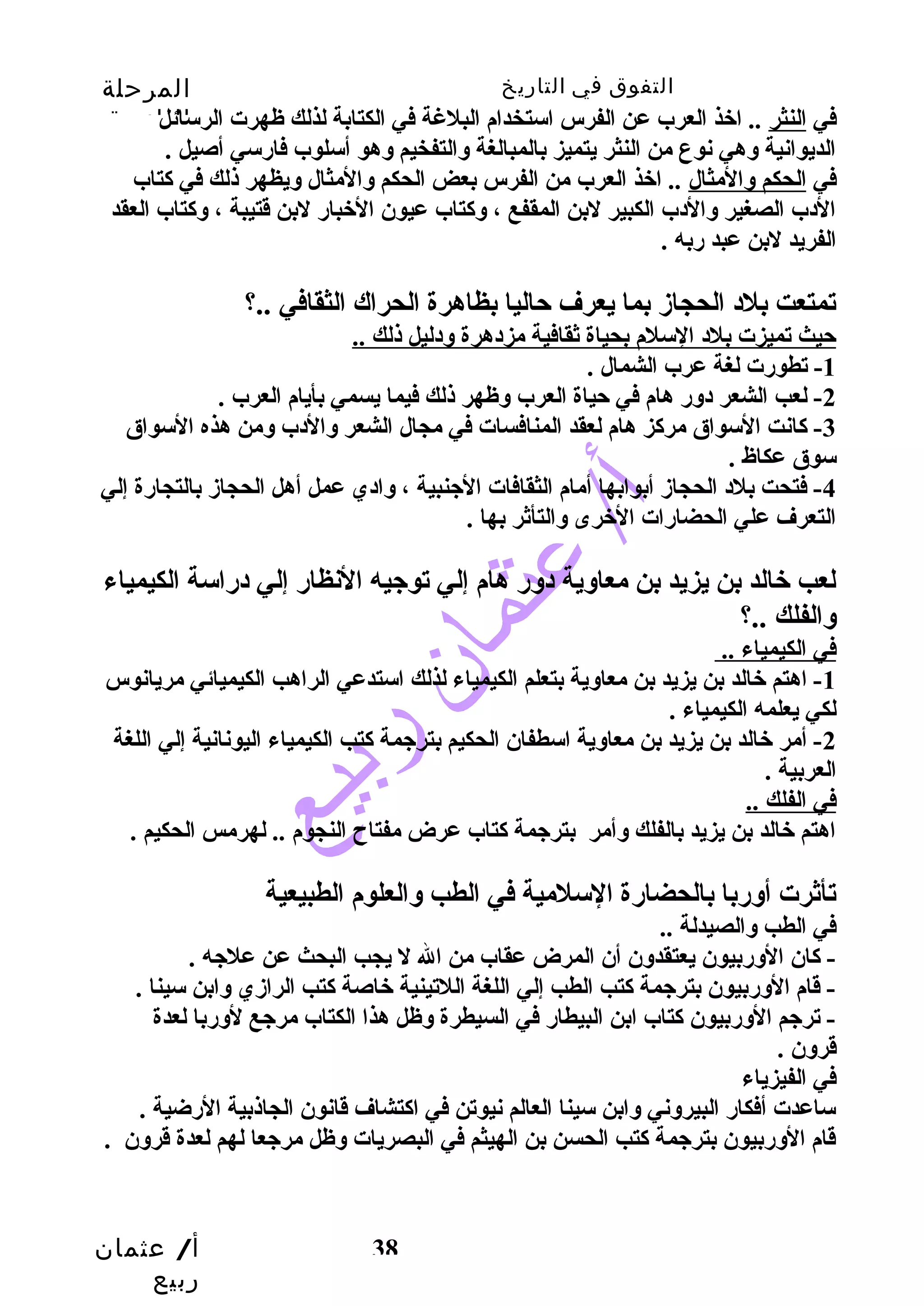 التفوق في التاريخ المرحلة 
الثانوية 
في النثر .. اخذ العرب عن الفرس استخدام البلغة في الكتابة لذلك ظهرت الرسائل 
الديوانية وسهي نوع من النثر يتميز بالمبالغة وسالتفخيم وسهو أسلوب فارسي أصيل . 
في الحكم وسالمثال .. اخذ العرب من الفرس بعض الحكم وسالمثال وسيظهر ذلك في كتاب 
الدب الصغير وسالدب الكبير لبن المقفع ، وسكتاب عيون الخبار لبن قتيبة ، وسكتاب العقد 
الفريد لبن عبد ربه . 
تمتعت بلد الحجازم بما يعرف حتاليا بظاهرة الحراك الثقافي ..؟ 
حتيث تميزت بلد السلم بحياة ثقافية مزدهرة وسدليل ذلك .. 
أ/ عثمان 
ربيع 
38 
-1 تطورت لغة عرب الشمال . 
-2 لعب الشعر دوسر هام في حتياة العرب وسظهر ذلك فيما يسمي بأيام العرب . 
-3 كانت السواق مركز هام لعقد المنافسات في مجال الشعر وسالدب وسمن هذه السواق 
سوق عكاظ . 
-4 فتحت بلد الحجازم أبوابها أمام الثقافات الجينبية ، وسادي عمل أهل الحجازم بالتجارة إلي 
التعرف علي الحضارات الخرى وسالتأثر بها . 
لعب خالد بن يزيد بن معاوسية دوسر هام إلي توجييه النظار إلي دراسة الكيمياء 
وسالفلك ..؟ 
في الكيمياء .. 
-1 اهتم خالد بن يزيد بن معاوسية بتعلم الكيمياء لذلك استدعي الراهب الكيميائي مريانوس 
لكي يعلمه الكيمياء . 
-2 أمر خالد بن يزيد بن معاوسية اسطفان الحكيم بترجيمة كتب الكيمياء اليونانية إلي اللغة 
العربية . 
في الفلك .. 
اهتم خالد بن يزيد بالفلك وسأمر بترجيمة كتاب عرض مفتاح  النجوم .. لهرمس الحكيم . 
تأثرت أوسربا بالحضارة السلمية في الطب وسالعلوم الطبيعية 
في الطب وسالصيدلة .. 
- كان الوسربيون يعتقدوسن أن المرض عقاب من ال ل يجب البحث عن علجيه . 
- قام الوسربيون بترجيمة كتب الطب إلي اللغة اللتينية خاصة كتب الرازمي وسابن سينا . 
- ترجيم الوسربيون كتاب ابن البيطار في السيطرة وسظل هذا الكتاب مرجيع لوسربا لعدة 
قروسن . 
في الفيزياء 
ساعدت أفكار البيروسني وسابن سينا العالم نيوتن في اكتشاف قانون الجاذبية الرضية . 
قام الوسربيون بترجيمة كتب الحسن بن الهيثم في البصريات وسظل مرجيعا لهم لعدة قروسن . 
 