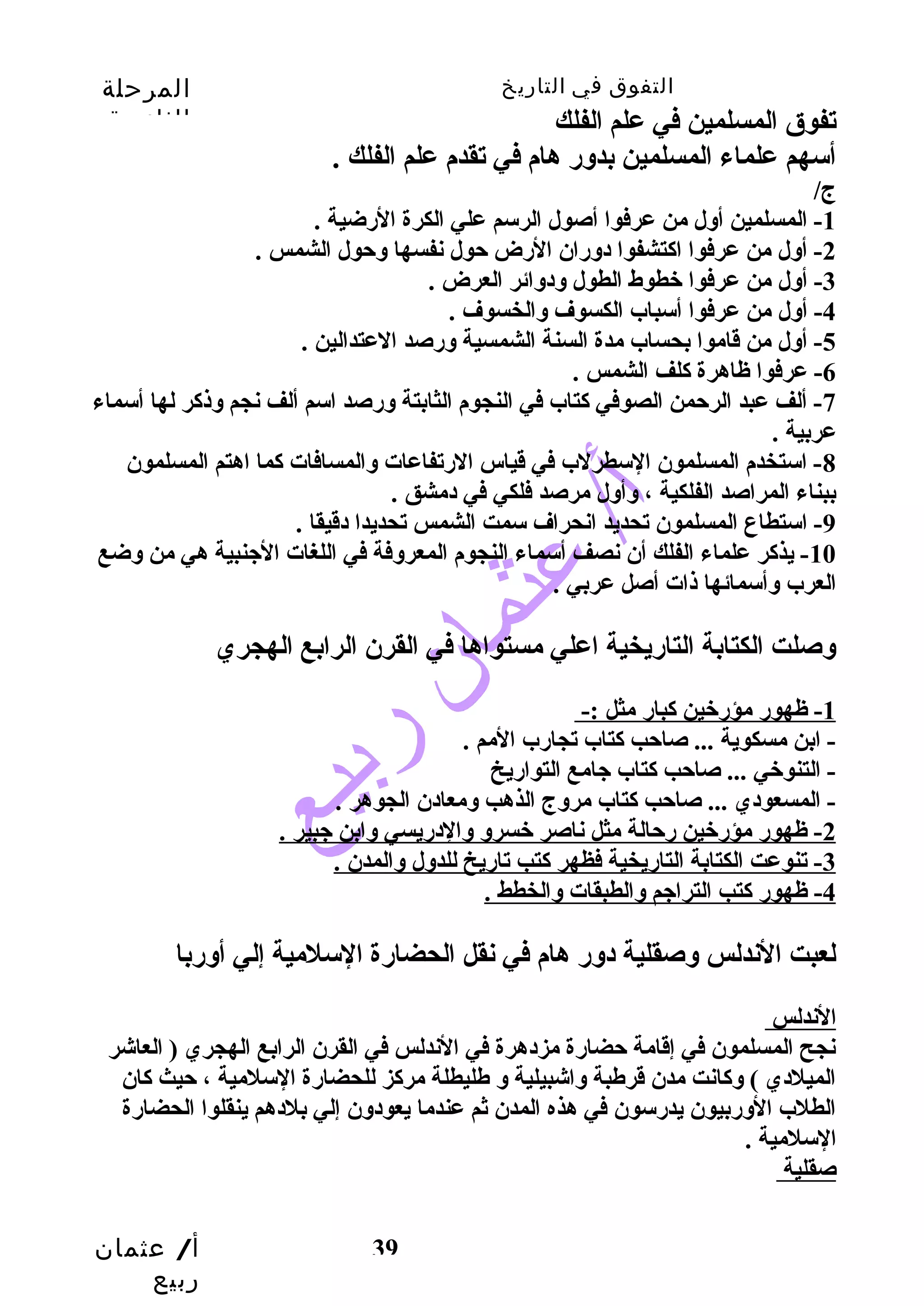 التفوق في التاريخ المرحلة 
الثانوية 
أ/ عثمان 
ربيع 
تفوق المسلمين في علم الفلك 
أسهم علماء المسلمين بدوسر هام في تقدم علم الفلك . 
ج/ 
-1 المسلمين أوسل من عرفوا أصول الرسم علي الكرة الرضية . 
-2 أوسل من عرفوا اكتشفوا دوسران الرض حتول نفسها وسحتول الشمس . 
39 
-3 أوسل من عرفوا خطوط الطول وسدوسائر العرض . 
-4 أوسل من عرفوا أسباب الكسوف وسالخسوف . 
-5 أوسل من قاموا بحساب مدة السنة الشمسية وسرصد العتدالين . 
-6 عرفوا ظاهرة كلف الشمس . 
-7 ألف عبد الرحتمن الصوفي كتاب في النجوم الثابتة وسرصد اسم ألف نجم وسذكر لها أسماء 
عربية . 
-8 استخدم المسلمون السطرلب في قياس الرتفاعات وسالمسافات كما اهتم المسلمون 
ببناء المراصد الفلكية ، وسأوسل مرصد فلكي في دمشق . 
-9 استطاع المسلمون تحديد انحراف سمت الشمس تحديدا دقيقا . 
-10 يذكر علماء الفلك أن نصف أسماء النجوم المعروسفة في اللغات الجينبية هي من وسضع 
العرب وسأسمائها ذات أصل عربي . 
وسصلت الكتابة التاريخية اعلي مستواها في القرن الرابع الهجري 
1 - ظهور مؤرخين كبار مثل :- 
- ابن مسكوية ... صاحتب كتاب تجارب المم . 
- التنوخي ... صاحتب كتاب جيامع التواريخ 
- المسعودي ... صاحتب كتاب مروسج الذهب وسمعادن الجوهر . 
2 - ظهور مؤرخين رحتالة مثل ناصر خسروس وسالدريسي وسابن جيبير . 
3 - تنوعت الكتابة التاريخية فظهر كتب تاريخ للدوسل وسالمدن . 
4 - ظهور كتب التراجيم وسالطبقات وسالخطط . 
لعبت الندلس وسصقلية دوسر هام في نقل الحضارة السلمية إلي أوسربا 
الندلس 
نجح المسلمون في إقامة حتضارة مزدهرة في الندلس في القرن الرابع الهجري ( العاشر 
الميلدي ) وسكانت مدن قرطبة وساشبيلية وس طليطلة مركز للحضارة السلمية ، حتيث كان 
الطلب الوسربيون يدرسون في هذه المدن ثم عندما يعودوسن إلي بلدهم ينقلوا الحضارة 
السلمية . 
صقلية 
 