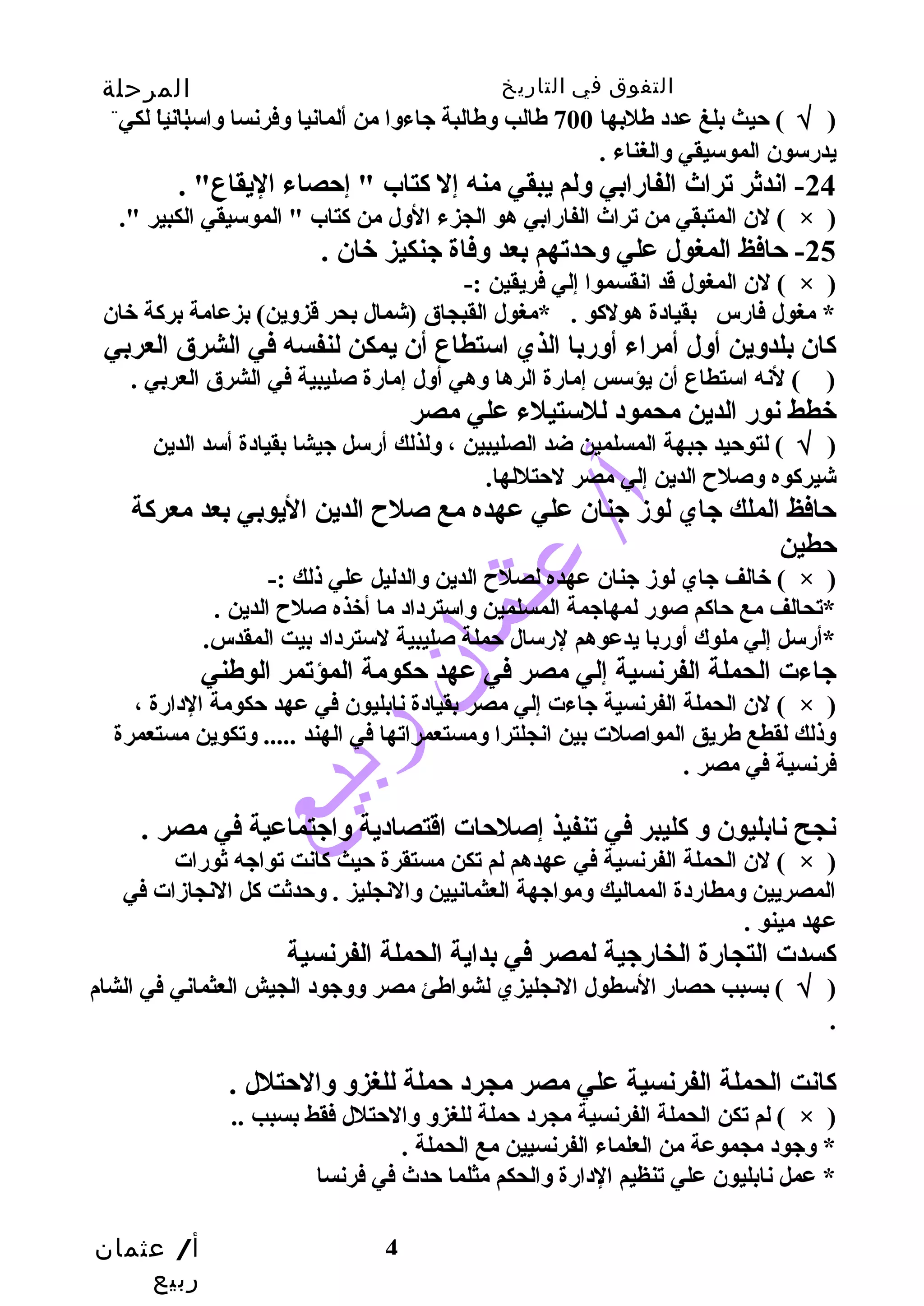 التفوق في التاريخ المرحلة 
الثانوية 
( √ ) حيث بلغ عدد طهلبها 700 طهالب وطهالبة جاءوا من ألمانيا وفرنسا واسبانيا لكي 
يدرسون الموسيقي والغناء . 
-24 اندثر تراث الفارابي ولم يبقي منه إل كتاب " إحصاء اليقاع" . 
لن المتبقي من تراث الفارابي هو الجزء الول من كتاب " الموسيقي الكبير ". ( × ) 
لن المغول قد انقسموا إلي فريقين :- ( × ) 
* مغول فارس بقيادة هولكو . *مغول القبجاق (شمال بحر قزوين) بزعامة بركة خان 
كان بلدوين أول أمراء أوربا الذي استطاع أن يمكن لنفسه في الشرق العربي 
( ) لنه استطاع أن يؤسس إمارة الرها وهي أول إمارة صليبية في الشرق العربي . 
خطط نور الدين محمود للستيلء علي مصر 
( √ ) لتوحيد جبهة المسلمين ضد الصليبين ، ولذلك أرسل جيشا بقيادة أسد الدين 
شيركوه وصلح  الدين إلي مصر لحتللها. 
حافظ الملك جاي لوز جنان علي عهده مع صلح  الدين اليوبي بعد معركة 
حطين 
لن الحملة الفرنسية جاءت إلي مصر بقيادة نابليون في عهد حكومة الدارة ، ( × ) 
وذلك لقطع طهريق المواصلت بين انجلترا ومستعمراتها في الهند ..... وتكوين مستعمرة 
فرنسية في مصر . 
نجح نابليون و كليبر في تنفيذ إصلحات اقتصادية واجتماعية في مصر . 
لن الحملة الفرنسية في عهدهم لم تكن مستقرة حيث كانت تواجه ثورات ( × ) 
المصريين ومطاردة المماليك ومواجهة العثمانيين والنجليز . وحدثت كل النجازات في 
عهد مينو . 
كسدت التجارة الخارجية لمصر في بداية الحملة الفرنسية 
( √ ) بسبب حصار السطول النجليزي لشواطهئ مصر ووجود الجيش العثماني في الشام 
أ/ عثمان 
ربيع 
-25 حافظ المغول علي وحدتهم بعد وفاة جنكيز خان . 
خالف جاي لوز جنان عهده لصلح  الدين والدليل علي ذلك :- ( × ) 
*تحالف مع حاكم صور لمهاجمة المسلمين واسترداد ما أخذه صلح  الدين . 
*أرسل إلي ملوك أوربا يدعوهم لرسال حملة صليبية لسترداد بيت المقدس. 
جاءت الحملة الفرنسية إلي مصر في عهد حكومة المؤتمر الوطهني 
. 
كانت الحملة الفرنسية علي مصر مجرد حملة للغزو والحتلل . 
لم تكن الحملة الفرنسية مجرد حملة للغزو والحتلل فقط بسبب .. ( × ) 
* وجود مجموعة من العلماء الفرنسيين مع الحملة . 
* عمل نابليون علي تنظيم الدارة والحكم مثلما حدث في فرنسا 
4 
 