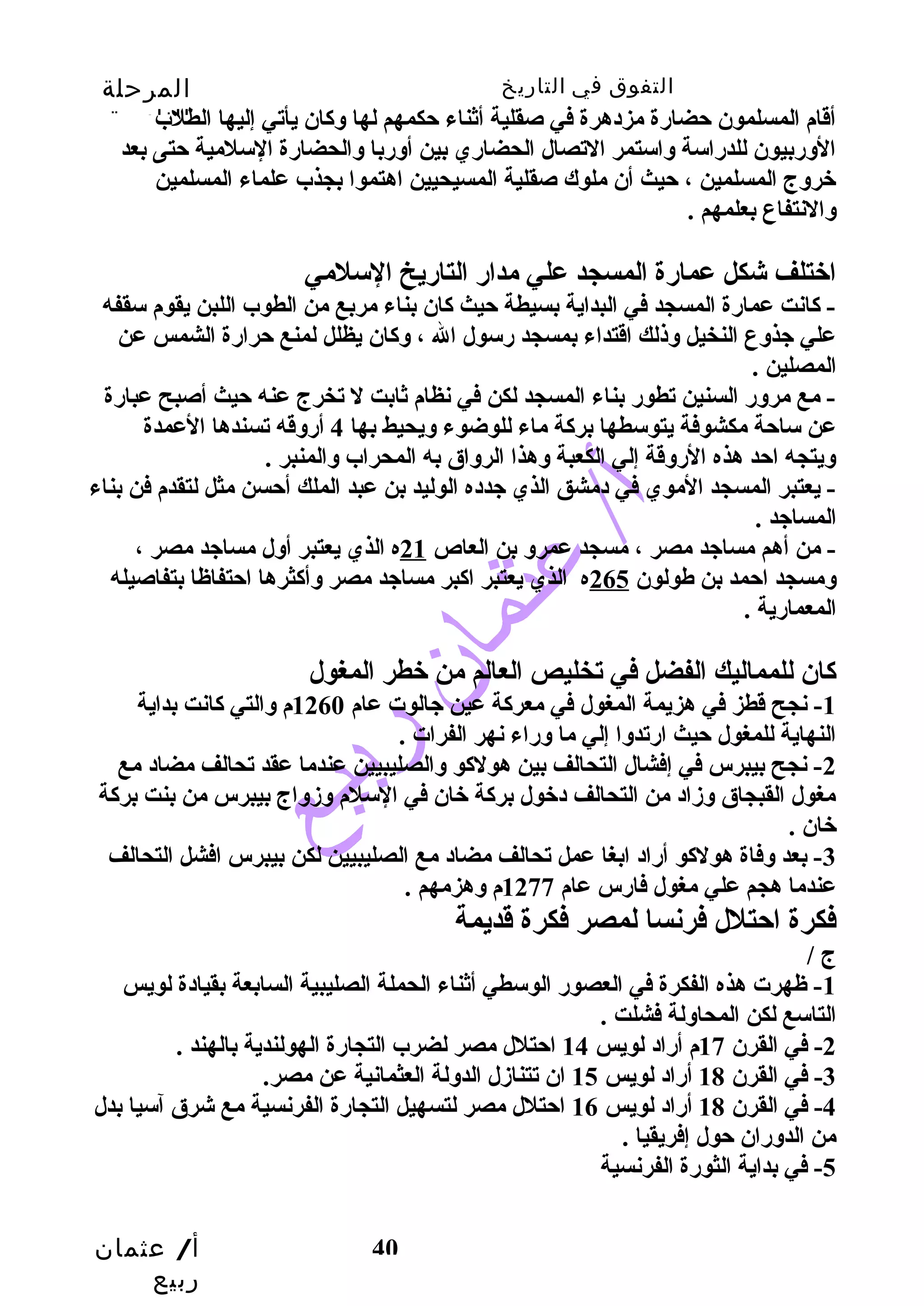 التفوق في التاريخ المرحلة 
الثانوية 
أقام المسلمون حتضارة مزدهرة في صقلية أثناء حتكمهم لها وسكان يأتي إليها الطلب 
الوسربيون للدراسة وساستمر التصال الحضاري بين أوسربا وسالحضارة السلمية حتتى بعد 
خروسج المسلمين ، حتيث أن ملوك صقلية المسيحيين اهتموا بجذب علماء المسلمين 
وسالنتفاع بعلمهم . 
اختلف شكل عمارة المسجد علي مدار التاريخ السلمي 
- كانت عمارة المسجد في البداية بسيطة حتيث كان بناء مربع من الطوب اللبن يقوم سقفه 
علي جيذوسع النخيل وسذلك اقتداء بمسجد رسول ال ، وسكان يظلل لمنع حترارة الشمس عن 
المصلين . 
- مع مروسر السنين تطور بناء المسجد لكن في نظام ثابت ل تخرج عنه حتيث أصبح عبارة 
عن ساحتة مكشوفة يتوسطها بركة ماء للوضوء وسيحيط بها 4 أروسقه تسندها العمدة 
وسيتجه احتد هذه الروسقة إلي الكعبة وسهذا الروساق به المحراب وسالمنبر . 
- يعتبر المسجد الموي في دمشق الذي جيدده الوليد بن عبد الملك أحتسن مثل لتقدم فن بناء 
المساجيد . 
- من أهم مساجيد مصر ، مسجد عمروس بن العاص 21 ه الذي يعتبر أوسل مساجيد مصر ، 
وسمسجد احتمد بن طولون 265 ه الذي يعتبر اكبر مساجيد مصر وسأكثرها احتتفاظا بتفاصيله 
المعمارية . 
كان للمماليك الفضل في تخليص العالم من خطر المغول 
-1 نجح قطز في هزيمة المغول في معركة عين جيالوت عام 1260 م وسالتي كانت بداية 
النهاية للمغول حتيث ارتدوسا إلي ما وسراء نهر الفرات . 
-2 نجح بيبرس في إفشال التحالف بين هولكو وسالصليبيين عندما عقد تحالف مضاد مع 
مغول القبجاق وسزماد من التحالف دخول بركة خان في السلم وسزموساج بيبرس من بنت بركة 
خان . 
-3 بعد وسفاة هولكو أراد ابغا عمل تحالف مضاد مع الصليبيين لكن بيبرس افشل التحالف 
عندما هجم علي مغول فارس عام 1277 م وسهزمهم . 
فكرة احتتلل فرنسا لمصر فكرة قديمة 
ج / 
-1 ظهرت هذه الفكرة في العصور الوسطي أثناء الحملة الصليبية السابعة بقيادة لويس 
التاسع لكن المحاوسلة فشلت . 
-2 في القرن 17 م أراد لويس 14 احتتلل مصر لضرب التجارة الهولندية بالهند . 
-4 في القرن 18 أراد لويس 16 احتتلل مصر لتسهيل التجارة الفرنسية مع شرق آسيا بدل 
من الدوسران حتول إفريقيا . 
أ/ عثمان 
ربيع 
-3 في القرن 18 أراد لويس 15 ان تتنازمل الدوسلة العثمانية عن مصر. 
40 
-5 في بداية الثورة الفرنسية 
 